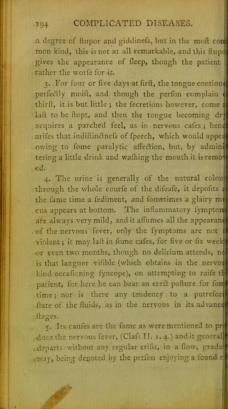 i a degree of ftupor and giddinefs, hut in the moft co mon kind, this is not at all remarkable, and this flup gives the appearance of fleep, though the patient rather the worfe for -it. 3. For four or five daysatfirft, the tongue continu perfectly moid, and though the perfon complain thirft, it is but little ; the fecretions however, come la ft to be ftop t, and then the tongue becoming dr acquires a parched feel, as in nervous cafes ; hen< arifes that indiftindnefs of fpeech, which would appe; owing to fome paralytic affection, but, by admin tering a little drink and waftiing the mouth it is remo ed. 4. The urine is generally of the natural colou through the whole courfe of the difeafe, it depofits the fame time a fediment, and fometimes a glairy m cus appears at bottom. The inflammatory fymptor are always very mild, and it aflumes all the appearan of the nervous fever, only die fymptoms are not violent; jt may laft in fome cafes, for five or fix week or even two months, though no delirium attends, n is that languor vifible (which obtains in the nervo kind occaficning fyncope), on attempting to raife tl patient, for here he can bear an erect pofture for fon time; nor is there any tendency to a putrefce ftate of the fluids, as in the nervous in its advano . ftages. 5. Its caufes are the fame as were mentioned to pr duce the nervous fever, (Clafs II. 1,4.) and it general > departs -without any regular crifis, in allow, gradu pftaj, being denoted by the perfon enjoying a found n