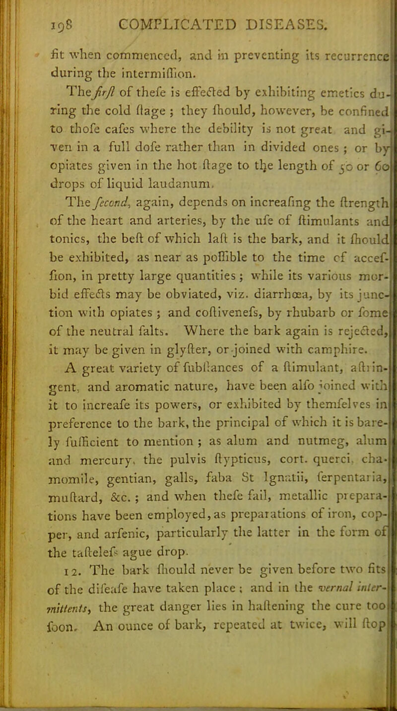 fit when commenced, and in preventing its recurrence during the intermiflkm. TheJirjl of thefe is effected by exhibiting emetics du- ring the cold flage j they fhould, however, be confined* to thofe cafes where the debility is not great and gi- ven in a full dofe rather than in divided ones ; or by opiates given in the hot ftage to tlje length of 50 or 60 drops of liquid laudanum. The fecond, again, depends on increafmg the flrength of the heart and arteries, by the ufe of ftimulants and tonics, the beft of which lafl: is the bark, and it fliould be exhibited, as near as poflible to the time cf accef- fion, in pretty large quantities ; while its various mor- bid efFedts may be obviated, viz. diarrhoea, by its junc- tion with opiates ; and coftivenefs, by rhubarb or fome of the neutral faith. Where the bark again is rejected, it may be given in glyfter, or joined with camphire. A great variety of fubirances of a ftimulant, aftiin- gent. and aromatic nature, have been alfo joined with it to increafe its powers, or exhibited by themfelves in preference to the bark, the principal of which it is bare- ly fufficient to mention ; as alum and nutmeg, alum and mercury, the pulvis ftypticus, cort. querci. cha- momile, gentian, galls, faba St Ignatii, ferpentaria, muftard, &c. ; and when thefe fail, metallic prepara- tions have been employed, as preparations of iron, cop- per, and arfenic, particularly the latter in the form of the taftelefs ague drop. 12. The bark fhould never be given before two fits of the difeafe have taken place ; and in the vernal inter- mittents, the great danger lies in haftening the cure too foon. An ounce of bark, repeated at twice, will flop