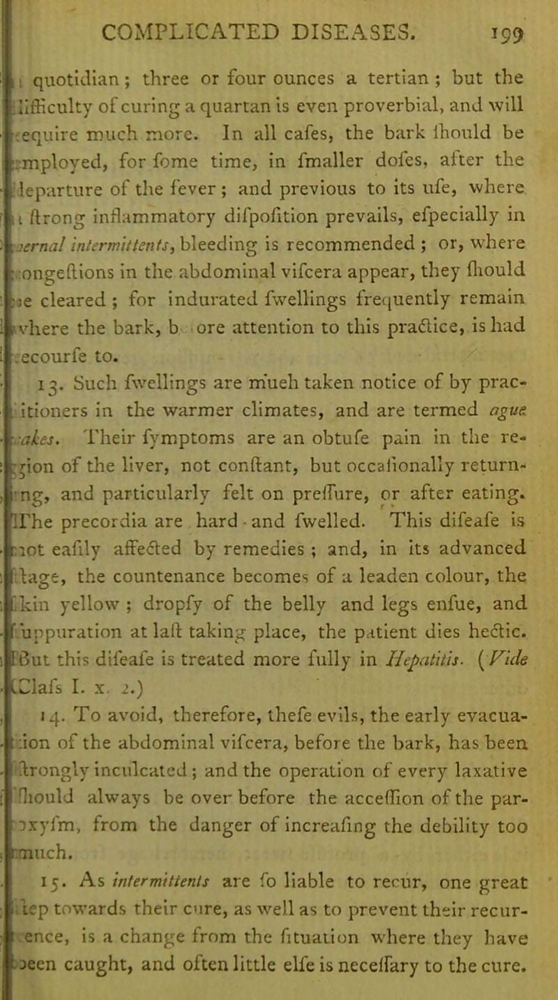 11 quotidian; three or four ounces a tertian; but the i tifficulty of curing a quartan is even proverbial, and will require much more. In all cafes, the bark lhould be employed, for fome time, in fmaller dofes, after the [departure of the fever ; and previous to its ufe, where 11 ftrong inflammatory difpofition prevails, efpecially in vernal intermit tents, bleeding is recommended ; or, where ^ongeftions in the abdominal vifcera appear, they fhould ise cleared ; for indurated fwellings frequently remain nvhere the bark, b ore attention to this practice, is had .ecourfe to. 13. Such fwellings are m'ueh taken notice of by prac- titioners in the warmer climates, and are termed ague ales. Their fymptoms are an obtufe pain in the re- gion of the liver, not conftant, but occaiionally return- ing, and particularly felt on preffure, or after eating, irhe precordia are hard • and fwelled. This difeafe is wot eafily affected by remedies ; and, in its advanced Uage, the countenance becomes of a leaden colour, the likin yellow ; dropfy of the belly and legs enfue, and Suppuration at laft taking place, the patient dies hedic. FBut this difeafe is treated more fully in Hepatitis- { Fide IClafs I. x. 2.) 14. To avoid, therefore, thefe evils, the early evacua- tion of the abdominal vifcera, before the bark, has been fftrongly inculcated; and the operation of every laxative 'fhould always be over before the acceffion of the par- oxyfm, from the danger of increafing the debility too much. 15. As intermittenls are fo liable to recur, one great ;lep towards their cure, as well as to prevent their recur- rence, is a change from the fituation where they have »een caught, and often little elfe is necelfary to the cure.