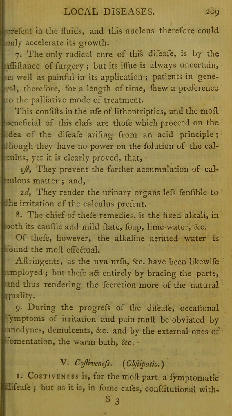 ■orefent in the fluids, and this nucleus therefore could l?nly accelerate its growth. 7. The only radical cure of this difeafe, is by the llffiftance of furgery ; but its iflue is always uncertain, lis well as painful in its application ; patients in gene- ral, therefore, for a length of time, fhew a preference .0 the palliative mode of treatment. This confifts in the ufe of lithontriptics, and the moft weneficial of this clafs are thofe which proceed on the idea of the difeafe arifing from an acid principle ; !:hough they have no power on the folution of the cal- :ulus, yet it is clearly proved, that, • iy?, They prevent the farther accumulation of cal- culous matter ; and, 2d, They render the urinary organs lefs fenfible to ihe irritation of the calculus prefent. ■ 8. The chief of thefe remedies, is the fixed alkali, in »oth its cauRic and mild ftate, foap, lime-water, &c. Of thefe, however, the alkaline aerated water is 'ibund the moft effectual. Aflringents, as the uva urfa, &c. have been likewife employed; but thefe act entirely by bracing the parts, und thus rendering the fecretion more of the natural jraality. 9. During the progrefs of the difeafe, occafional ymptoms of irritation and pain muft be obviated by anodynes, demulcents, &c. and by the external ones of ■fomentation, the warm bath, &c. - V. Cojlivenefs. {Objl'tpatio.) 1. CosnvENtss is, for the moft part, a fymptomatic tfifeafe } but as it is, in fome cafes, conftitutional with-