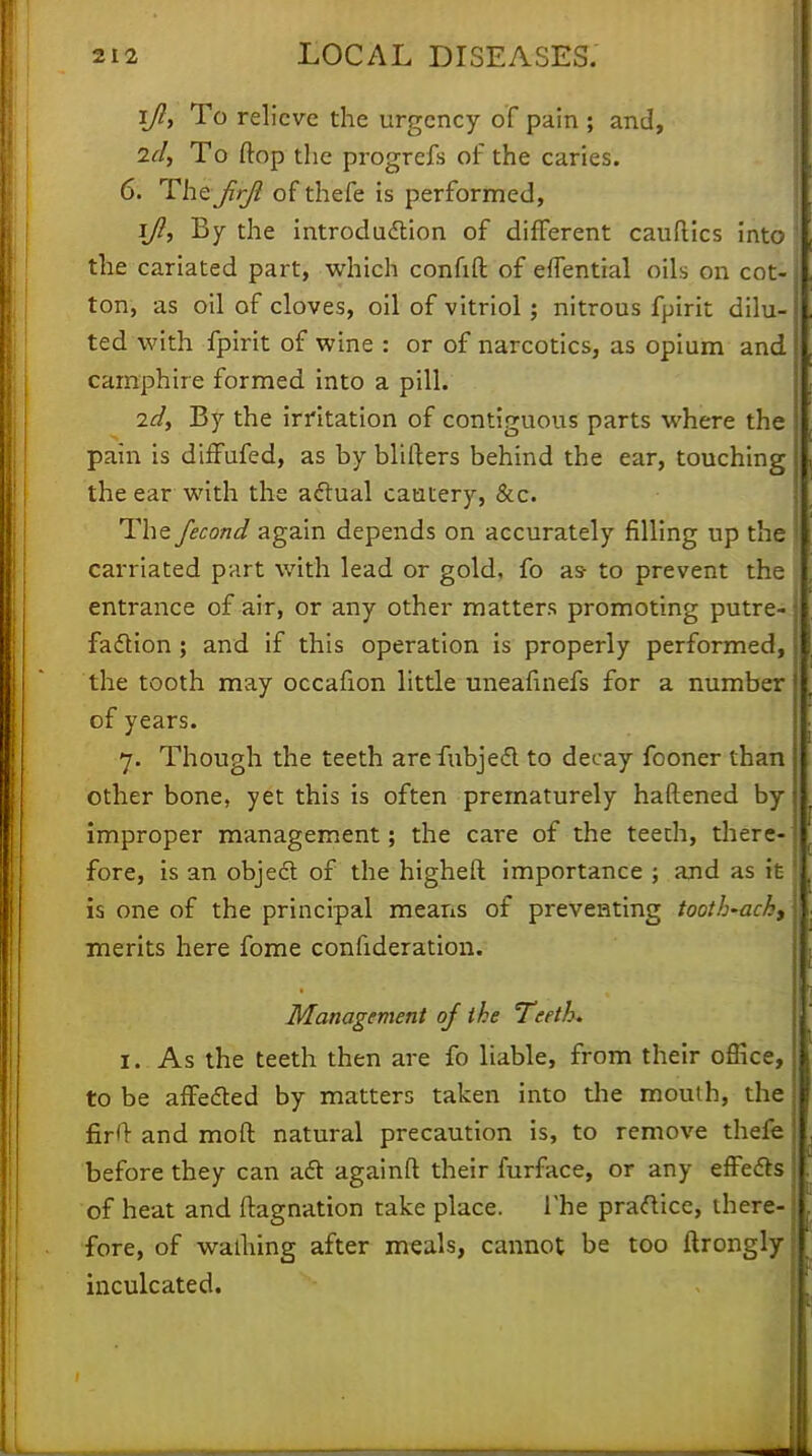 i/?, To relieve the urgency of pain ; and, 2cl, To flop the progrefs of the caries. 6. Thcjirji of thefe is performed, ijl, By the introduction of different cauftics into the cariated part, which confift of eflential oils on cot- ton, as oil of cloves, oil of vitriol; nitrous fpirit dilu- ted with fpirit of wine : or of narcotics, as opium and camphire formed into a pill. 2d, By the irritation of contiguous parts where the pain is diffufed, as by blifters behind the ear, touching the ear with the actual cautery, &c. The fecond again depends on accurately filling up the carriated part with lead or gold, fo as- to prevent the entrance of air, or any other matters promoting putre- faction ; and if this operation is properly performed, the tooth may occafion little uneafinefs for a number of years. 7. Though the teeth arefubjeel to decay fooner than other bone, yet this is often prematurely haftened by improper management; the care of the teeth, there- fore, is an object of the higheft importance ; and as it is one of the principal means of preventing tooth-ach, merits here fome confideration. Management of the Teeth. 1. As the teeth then are fo liable, from their office, to be affected by matters taken into the mouth, the I firO and moft natural precaution is, to remove thefe before they can aft againft their furface, or any effects j of heat and ftagnation take place. The practice, there- fore, of wailnng after meals, cannot be too ftrongly inculcated.