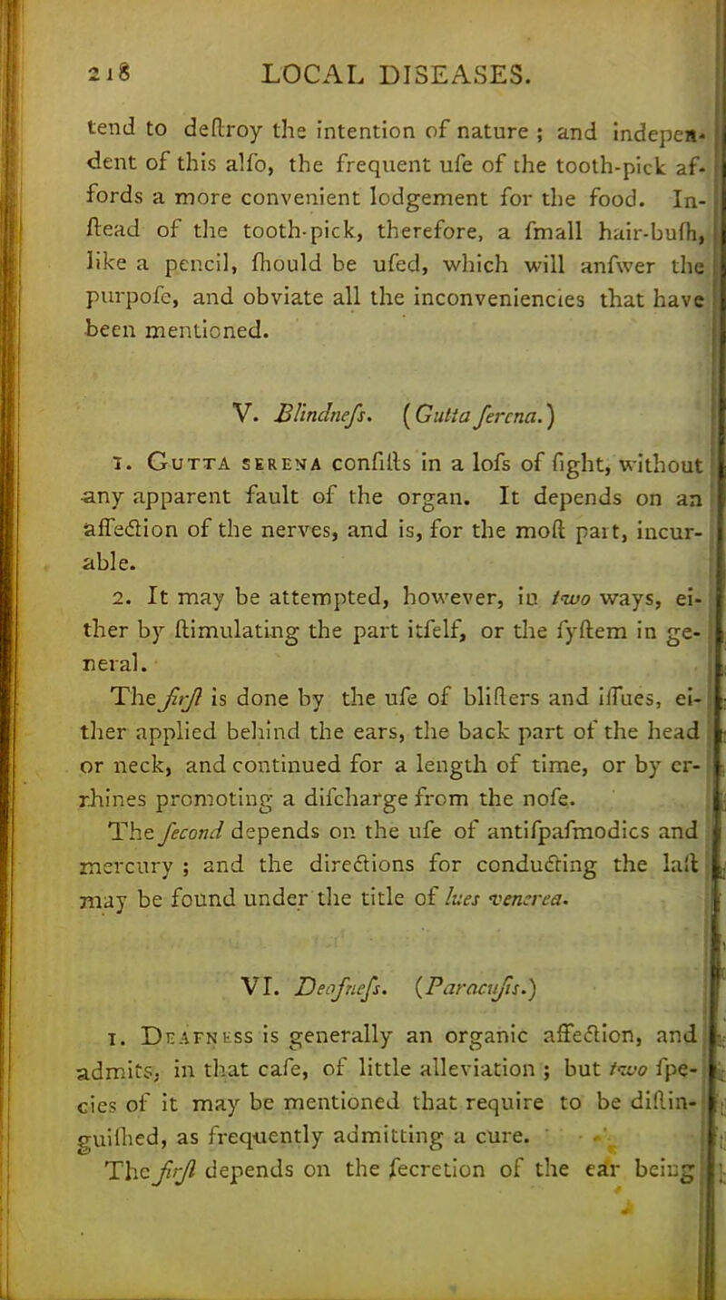tend to deflxoy the intention of nature ; and indepea* dent of this alfo, the frequent ufe of the tooth-pick af- fords a more convenient lodgement for the food. In- stead of the tooth-pick, therefore, a fmall hair-bufh, like a pencil, fhould be ufed, which will anfwer the] purpofe, and obviate all the inconveniencies that have been mentioned. V. Blinclnefs. [Gutiafercna.) 1. Gutta serena confills in a lofs of fight, without •any apparent fault of the organ. It depends on an affection of the nerves, and is, for the mod pait, incur- able. 2. It may be attempted, however, iu two ways, ei- ther by ftimulating the part itfelf, or the fyftem in ge- neral. TheJlrjl is done by the ufe of blifters and iiTues, ei- ther applied behind the ears, the back part of the head or neck, and continued for a length of time, or by cr- rhines promoting a difcharge from the nofe. The Jecond depends on the ufe of antifpafmodics and mercury ; and the directions for conducting the lait may be found under the title of lues venerea. VI. Deofnefs. (Paracujis.) i. Deafness is generally an organic affection, and admits; in that cafe, of little alleviation ; but iivo fpe- cies of it may be mentioned that require to be diflin- guifhed, as frequently admitting a cure. « The frjl depends on the fecretion of the ear being