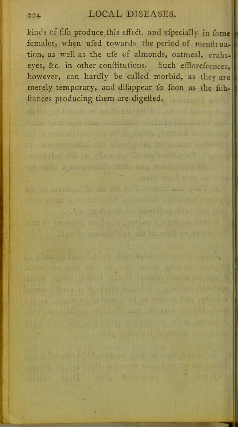 kinds of fifli produce this effect, and efpecially in fume females, when ufed towards the period of menfh na- tion, as well as the ufe of almonds, oatmeal, crabs- eyes, &c. in other constitutions. Such efflorefcences, however, can hardly be called morbid, as they are merely temporary, and difappear fo foon as the fub- ftances producing them are digefted.
