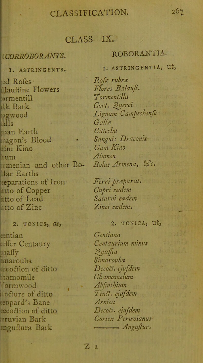 CLAS [.CORROBORANTS. 1. ASTRINGENTS. ud Rofes j&uftine Flowers nrmentill ikk Bark logwood ills ;:pan Earth watgon's Blood ::im Kino :\\m prfiienian and other Bo- llar Earths Reparations of Iron into of Copper i'.tto of Lead i'tto of Zinc 2. tonics, as, entian E:fler Centaury pmarouba tecoiftion of ditto hamomile ' ormwood in&ure of ditto peopard's Bane tecoflion of ditto bruvian Bark .rngufhmi Bark , IX. ROBORANTIA. I. ASTRINGENTIA, Ut, Rofa rubra Flares Balaujl. Tormentdla Cort. Querci Lignum Campechsnfe GalU Catechu Sanguis Draconk Gum Kino Alumen Bolus Armcna, £fc. Ferri prxpcrat. Cupri exdsm Saturni exdem Zinci eadem. 2. TONICA, Ut, Gentiana Centaurium minus ^uaffia Simarouba UecoSl. cjufdem Chamotmelum Abfinthium Tincl. ejufdem Arnica DccoEl- ejufdem Cortex Peruvianus ■ . ■ Angujlur. 2