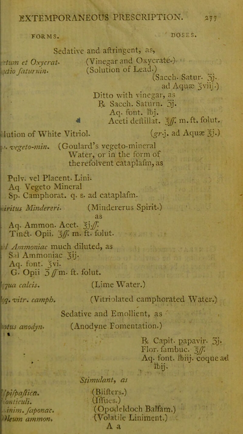 FORMS. ' DOSES. Sedative and aftringent, as, im et OxycraU (Vinegar and Oxycrate-)-  - wfaturmn. (Solution of Lead.) (Sacch. Satur- 5j- ad Aquse 3 viij -) Ditto with vinegar, as R Sacch. Saturn. 5> Aq. font. Ibj. 41 Aceti deftillat. IJf. m.ft. folut. kit ion of White Vitnol. {gnj. ad Aquae <•>. vegeto-tnin. (Goulard's vegeto-mineral Water, or in the form of therefolvent cataplafm, as Pulv. vel Placent. Lini. Aq Vegeto Mineral Sp- Canrphorat. q. s. ad cataplafm. uritus Mindereri. (Mindererus Spirit) as Aq. Ammon. Acet. ^S-Jf. Tind. Opii. ~$f m. ft. folut. vl Ammoniac much diluted, as S;il Ammoniac 3U* Aq. font. Jvi. G- Opii 5fm. ft. folut. \jua calcis. (Lime Water.) qq.-vitr. campb. (Vitrblated camphorated Water.) Sedative and Emollient, as ' , ntus anodyn. (Anodyne Fomentation.) ■ Capit. papavir- 5j« Flor. fambuc. $J]'. Aq. font, ftmj. coque ad Stimulant, as If'pi/pajlica. (Biifters.) \ont\culi. (iflues.) Janim. faponac. (Opodeldoch Balfam.) Oleum ammon, (Volatile Liniment.) A a