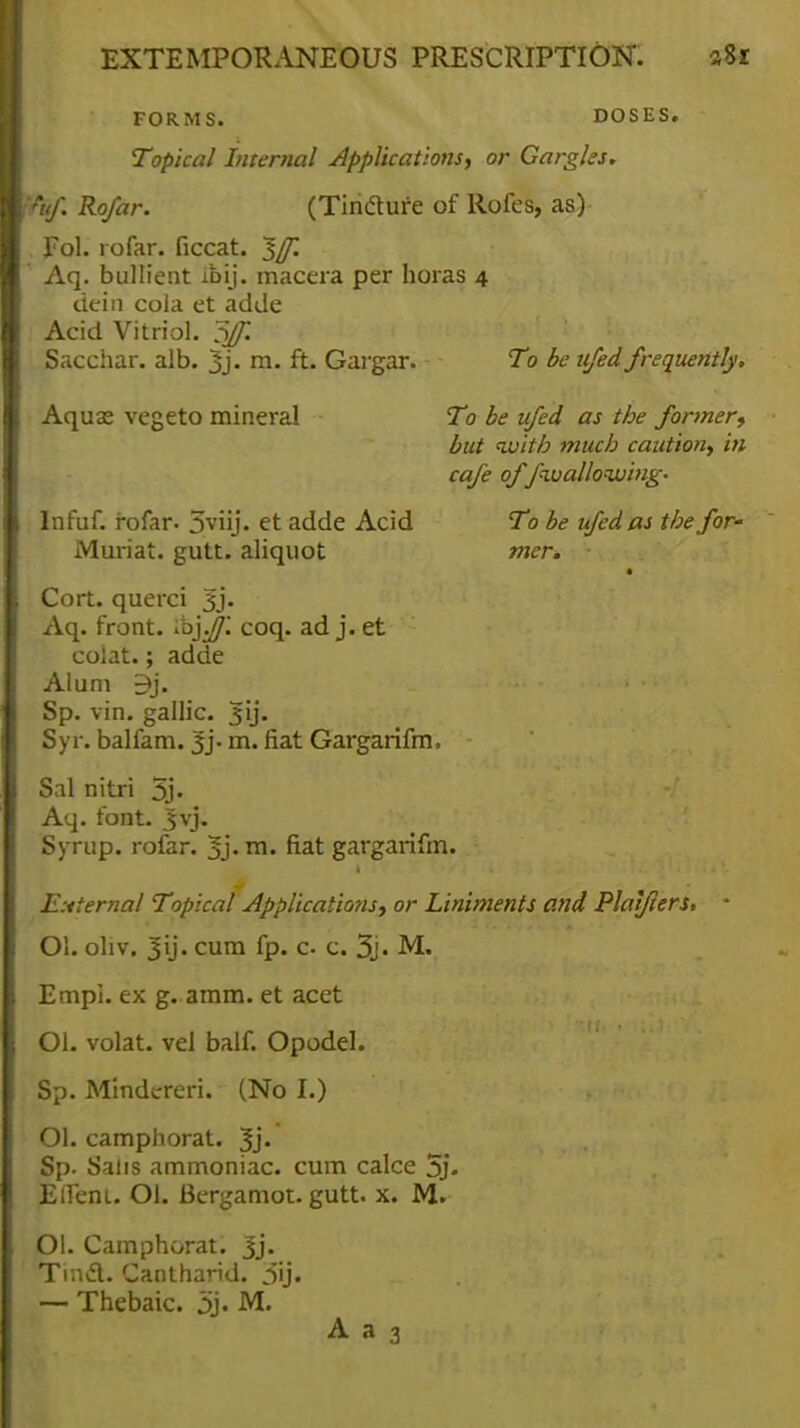 FORMS. DOSES. Topical Internal applications, or Gargles. fuf. Rofar. (Tindture of Rofes, as) Fol. rofar. ficcat. ^/f. Aq. bullient ibij. macera per horas 4 tiein cola et adde Acid Vitriol. 5ff. Sacchar. alb. 3j. m. ft. Gargar. - ■ To be ufed frequently. Aqua; vegeto mineral To be ufed as the former, but with much caution, in cafe of Jhvallowing- To be ufed as the for- mer. Infuf. rofar. 5viij. et adde Acid Muriat. gutt. aliquot Cort. querci Jj. Aq. front. •h'y.JJ'. coq. ad j. et colat.; adde Alum 3j. Sp. vin. gallic, jjij. Syr. balfam. 3j- m. fiat Gargarifm. Sal nitri 5j- Aq. font. jjvj. Syrup, rofar. 3j. rn- fiat gargarifm. External Topical Applications, or Liniments and Platflers. Ol. oliv. Jij. cum fp. c- c. 3j. M. Empi. ex g. aram. et acet Ol. volat. vel balf. Opodel. Sp. Mindcreri. (No I.) Ol. camphorat. 3j. Sp. Salis ammoniac, cum calce 5j. Effeni. Ol. Bergamot. gutt. x. M. Ol. Camphorat. Jj. Tind. Cantharid. 3ij. — Thebaic. 3j. M.