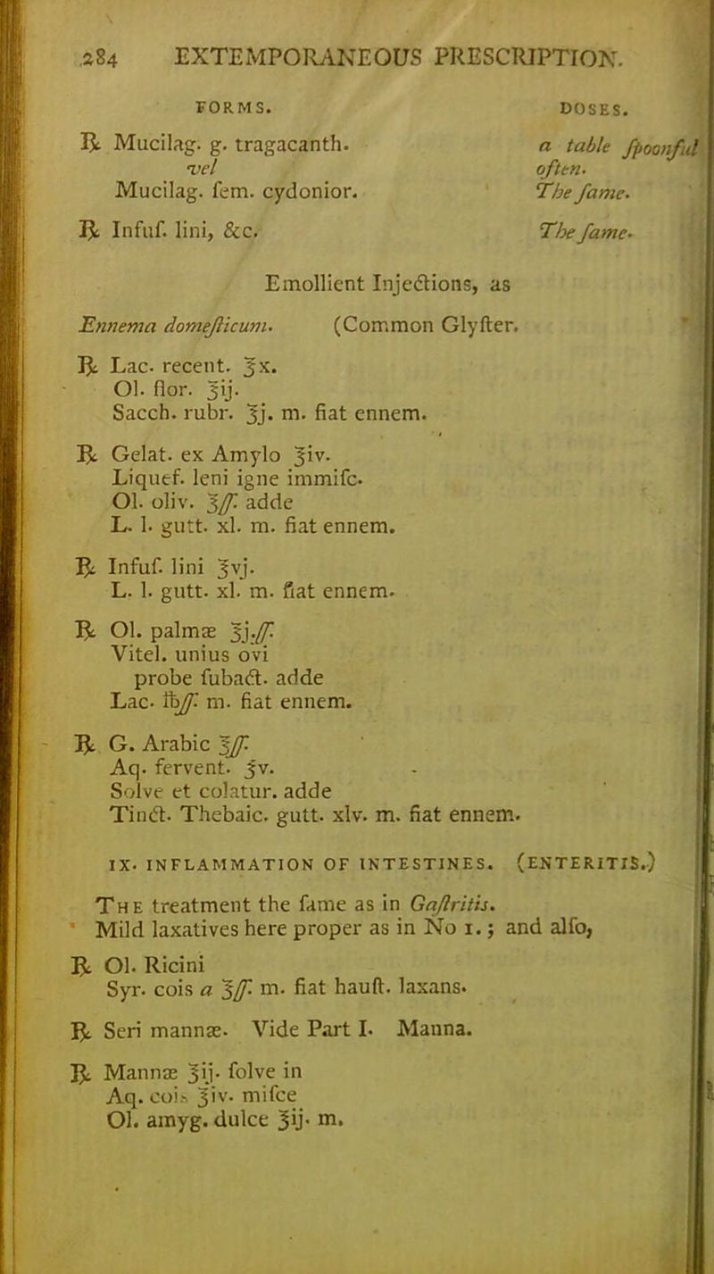 Lac- recent. 3X. Ol. flor. 3ij. Sacch. rubr. Jj. m. fiat ennem. Gelat. ex Amylo Jiv. Liqutf. leni igne immifc Ol. oliv. 1[f. adde L. 1. gutt. xl. m. fiat ennem. 5: Infuf. lini 3vj. L. 1. gutt. xl. m. fiat ennem. R Ol. palmas sj.ff. Vitel. unius ovi probe fubact. adde Lac. tt>ff m. fiat ennem. & G. Arabic Iff Aq. fervent. Jv. Solve et colatur. adde Tinct. Thebaic, gutt. xlv. m. fiat ennem. IX. INFLAMMATION OF INTESTINES. (ENTERITIS.) The treatment the fame as in Gajlrith. Mild laxatives here proper as in No i.; and alfo, R Ol. Ricini Syr. cois a $([. m. fiat hauft. laxans. & Sen mannas. Vide Part I. Manna. 33c- Mannas 3ij. folve in Aq. eois 3iv- mi fee Ol. amyg. dulce Jij. m. FORMS. DOSES. a table fpoonful often. The fame. Tlx fame. Ennema domejlicum. Emollient Injections, as u (Common Glyfter.