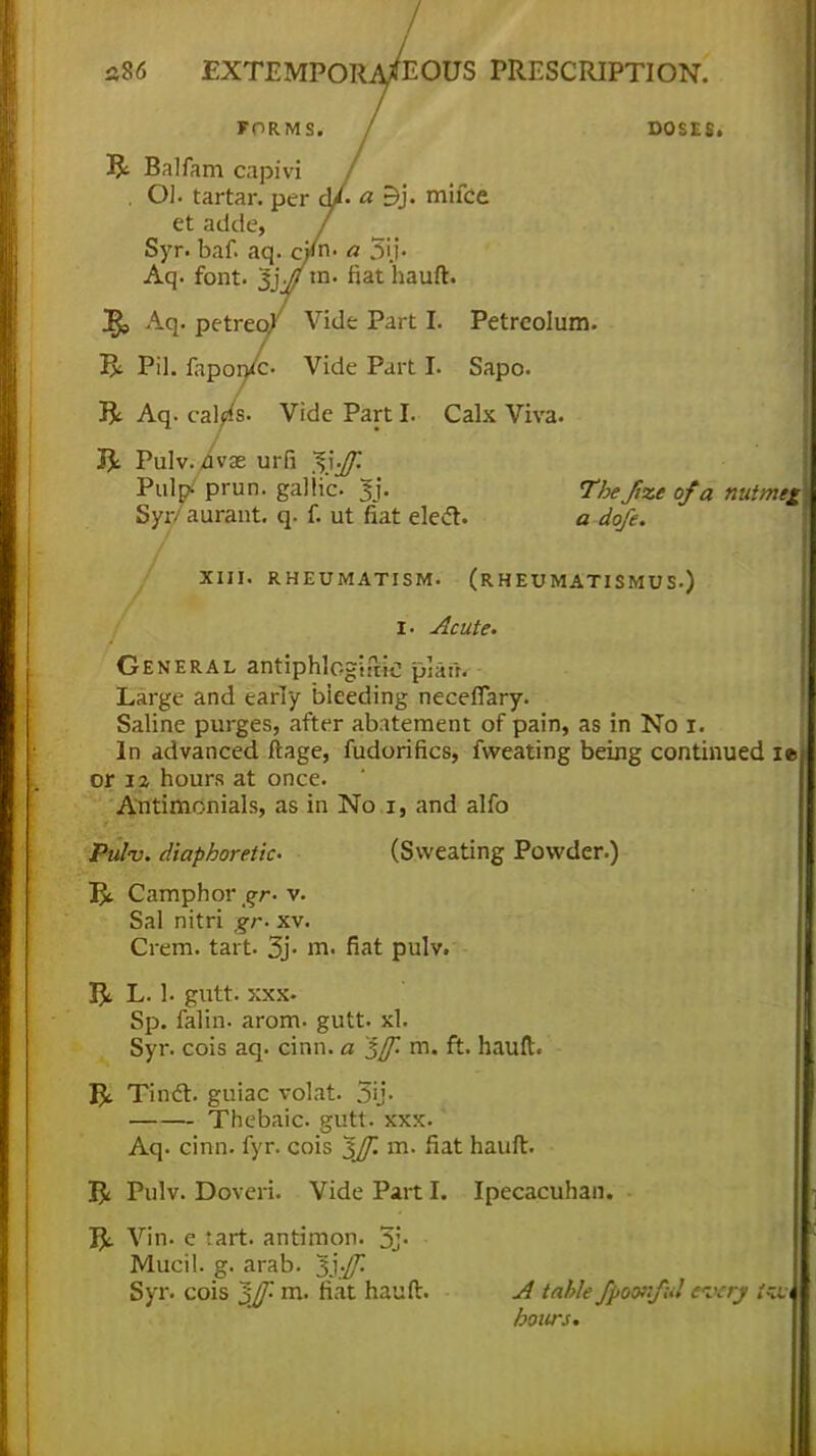 / s86 EXTEMPORANEOUS PRESCRIPTION. TOR1V1S. / DOSES, ft Balfam capivi / . OJ. tartar, per d/ a Bj. mifce et adde, 7 Syr. baf. aq. c/n. a 5i.i« Aq. font. Sjj/m. fiat hauft. 2$, Aq. petreo/ Vide Part I. Petrcolum. ft Pil. faponfc. Vide Part I. Sapo. ft Aq. cal/s. Vide Part I. Calx Viva. ft Pulv./vae urfi ^t$| PuV Prun- gallic |j. 7fc/fe* o/a nuttnejh Syr aurant. q. f. ut fiat elecl. a a'g/f. XIII. RHEUMATISM. (RHEUMATISMUS.) i. Acute. General antiphlcgirnC; pJaih Large and early bieeding neceflary. Saline purges, after abatement of pain, as in No i. In advanced ftage, fudorifics, fweating being continued it- er 12 hours at once. Antimonials, as in No 1, and alfo Pulv. diaphoretic (Sweating Powder.) ft Camphor gr- v. Sal nitri gr- xv. Crem. tart. 3j- m. fiat pulv. ft L. 1. gutt. xxx- Sp. falin- arom. gutt. xl. Syr. cois aq. cinn. a ^jf. m. ft. hauft. ft Tinct. guiac volat. 5ij- Thebaic, gutt. xxx. Aq. cinn. fyr. cois ^Jf. m. fiat hauft. ft Pulv. Doveri. Vide Part I. Ipecacuhan. ft Vin. e tart, antimon. 5j- Mucil. g. arab. Syr. cois $Jf- m. fiat hauft. A table fpoonful every f«, hours.