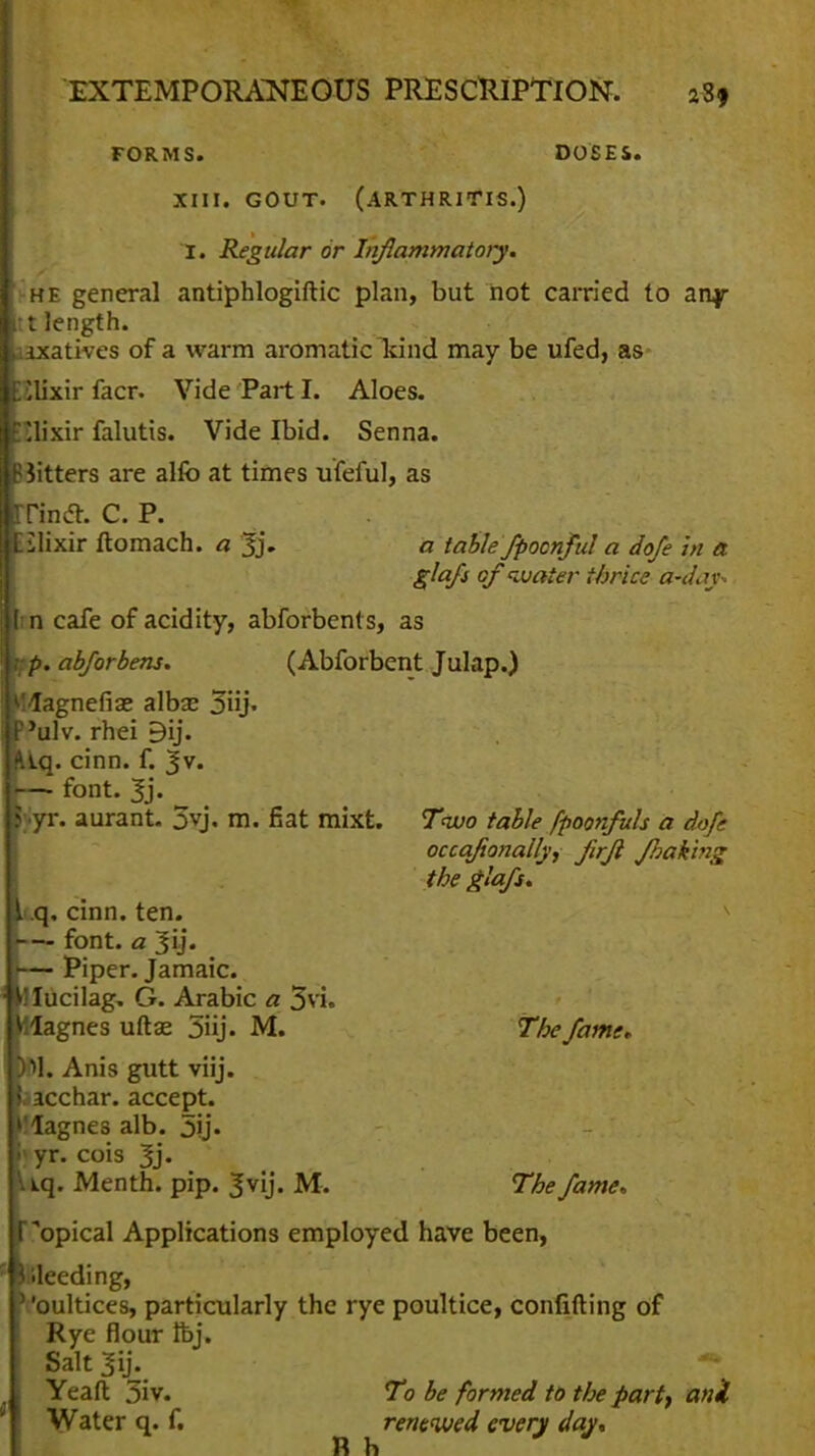 FORMS. DOSES. XIII. GOUT. (ARTHRITIS.) I. Regular or Inflammatory. he general antiphlogiftic plan, but not carried to any t length. laxatives of a warm aromatic kind may be ufed, as llixir facr. Vide Part I. Aloes. 'lixir falutis. Vide Ibid. Senna. B Jitters are alio at times ufeful, as Tincl. C. P. Eilixir ftomach. a 3j. a table fpoonfid a dofe in a glafs of water thrice a-d.n. I n cafe of acidity, abforbents, as i;p. abforbens. (Abforbent Julap.) Magnefiae albas 3iij« ulv. rhei 9ij. Kiq. cinn. f. Jv. —- font. Jj. y-yr. aurant. 3vj. m. fiat mixt. Two table fpoonfuls a dofe occqfanally, Jirfi Jhak'mg the glafs. >.q, cinn. ten. —- font, a 3y. — Piper. Jamaic. ^ lucilag. G. Arabic a 3vi. llagnes uft<£ 3iij. M. The fame, M. Anis gutt viij. sacchar. accept, llagnes alb. 5ij. I yr. cois 3j. tq. Menth. pip. ^vij. M. The fame, opical Applications employed have been, Weeding, '' 'oultices, particularly the rye poultice, confiding of Rye flour ft>j. Salt 3ij. •** Yeaft 3iv. To be formed to the pari, anil Water q. f. renewed every day, Rh