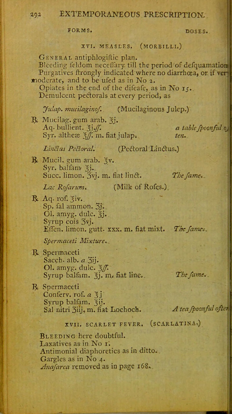 FORM S. DOSES. XVI. MEASLES. (MORBILLI.) General antiphlogiflic plan. Bleeding feldom necefiary. till the period of defquamatio Purgatives ftrongly indicated where no diarrhoea, or if v moderate, and to be ufed as in No 2. Opiates in the end of the dileafc, as in No 15. Demulcent pectorals at every period, as Julap. mucilaginof. (Mucilaginous Julep.) Bt Mucilag. gum arab. Jj. Aq. bullient. 1'],ff\ a tablefpoonful qj Syr. altheas ^Jf.*m. fiat julap. ten. L'mSas Petloral. (Pectoral Lindtus.) BL Mucil. gum arab. J v. Syr. balfam- Jj, Succ. limon. 3vj. m. fiat linct. The fame. Lac Ret/arum. (Milk of Rofes.). B*. Aq. rof. Jiv. Sp. fal ammon. 5j». Ol. amyg. dulc. §j. Syrup cois 3vj. EfTen. limon. gutt. xxx. m. fiat mixt. The fames. Spermaceti Mixture.. Ba Spermaceti Sacch. alb. a 3ij. Ol. amyg. dulc. Syrup balfam. 3> rn« fiat line. The fame. B< Spermaceti Conferv. rof. a 3j Syrup balfam. Jij. Sal nitri 3j* m. fiat Lochoch. A tea fpoonful oftei XVII. SCARLET FEVER. (SCARLATINA.) Bleeding here doubtful. Laxatives as in No 1. Antimonial diaphoretics as in ditto. Gargles as in No 4. Anafarca removed as in page 168.