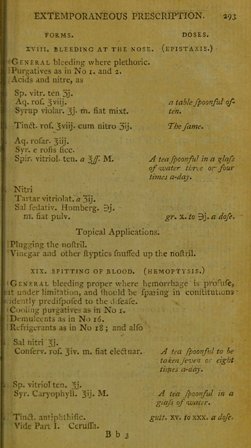 FORMS. DOSES. XVIII. BLEEDING AT THE NOSE. (EPISTAXIS.) • General bleeding where plethoric. : Purgatives as in No 1. and 3. , Acids and nitre, as Sp. vitr. ten 5j« Aq. rof. 3 viij. Syrup violar. 3j. rn. fiat mixt. Tinct. rof. 3v'ij. cum nitro 5y. Aq. rofar. ^uj. Syr. e rofis ficc. Spir, vitriol, ten. a Iff- M. a table fpoonful of- ten. The fame. Nitri Tartar vitriolat. a 3ij. Sal fedativ. Homberg. Bj. m. fiat pulv. A tea fpoonful in a qlafs of water thne or four times a-daj. gr. x. to 9j. a dofe. Topical Applications. Plugging the noftril. Vinegar and other ftyptics fnuffed up the noftril. XIX. SPITTING OF BLOOD. (HEMOPTYSIS.) • General bleeding proper where hemorrhage is prorufe, ut under limitation, and (hould be fparing in conltitutions idently predifpofed to the ddeafe. » (Cooling purgatives as in No 1. IDemulcents as in No 16. ! Refrigerants as in No 18 ; and alfo Sal nitri 3j« Conferv. rof. 3iv. m. fiat elect uar. . Sp. vitriol ten. 3j. Syr. Caryophyll. ML 'Tina, antjphlhific. Vide Part I. CerulTa. A tea fpoonful to be taken Jeven or eight tunes a-day. A tea fpoonful in a giafs of water. gutt. xv. to xxx. a dofe. B b 3