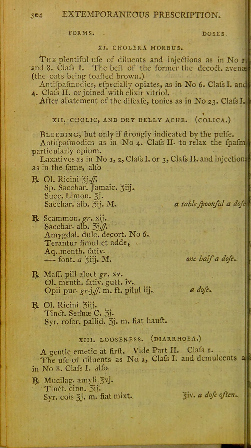 FORMS. . DOSES. XT. CHOLERA MORBUS. The plentiful ufe of diluents and injections as in No A «nd 8. Clafs I. The belt of the former the decoct. avenaJ (the oats being toaded brown.) Antiipafmodics, efpecially opiates, a3 in No 6. Clafs I. ana 4. Clafs II. or joined with elixir vitriol. After abatement of the difeafe, tonics as in No 23. Clafs I. XII. CHOLIC, AND DRY BELLY ACHE. (COLICA.) Bleeding, but only if ftrongly indicated by the pulfe. Antifpafmodics as in No 4. Clafs II. to relax the fpafni) particularly opium. Laxatives as in No 1, 2, Clafs I. or 3, Clafs II. and injeclionj as in the fame, alfo R Ol. Ricini 1y,ff. Sp. Sacchar. Jamaic. XlU- Succ. Limon. Sacchar. alb. 3ij. M. a table fpconful a doft 1ft Scammon.,gT. xij. Sacchar. alb. 3j^7- Amygdal. dulc. decort. No 6. Terantur fimul et adde, Aq. inenth. fativ. font, a 3iij» M. one half a dofe. T$t Mafl. pill aloet gr. xv. Ol. menth. fativ. gutt. 3v. Opii pur- gr-iff. m. ft. pilul iij. a dofe* Ol. Ricini 3iij- Tina. SerWC. % Syr. rofar. pallid. 5j- m. fiat hauft. xiii. looseness, (diarrhoea.) A gentle emetic at firft. Vide Part II. Clafs 1. The ufe of diluents as No. 1, Clafs L and demulcents a in No 8. Clafs I. alio Mucilag. amyli 3vj. Tintf. cinn. 5i;-
