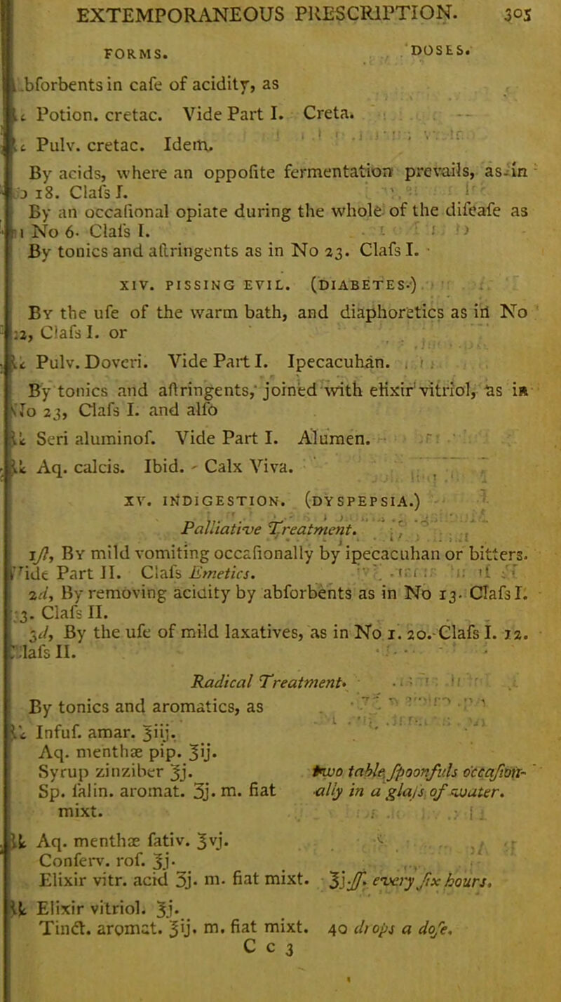 FORMS. DOSES. ■.bforbents in cafe of acidity, as %c Potion, cretac. Vide Part I. Creta. c Pulv. cretac. Idem. By acids, where an oppofite fermentation prevails, as-in It? 18. Clafs I. ,-t?,9t .'-f ire: By an occalional opiate during the whole of the difeafe as 1 No 6- Clafs I. . >> By tonics and atlringents as in No 23. Clafs I. • XIV. PISSING EVIL. (DIABETES-) By the ufe of the warm bath, and diaphoretics as iii No :2, Clafs I. or u Pulv. Dovcri. Vide Part I. Ipecacuhan. . By tonics and aftringents,' joined with elixir'vitriol,^as in *7o 23, Clafs I. and alfo je Seri aluminof. Vide Part I. Alumen. Ik Aq. calcis. Ibid. - Calx Viva. XV. INDIGESTION. (DYSPEPSIA.) Palliati've Treatment. i/7, By mild vomiting occafionally by ipecacuhan or bitters. ridt Part J I. Clafs Emetics. ' .-tSfiis .lifttf %a, By removing acidity by abforbents as in No 13. Clafs I. 3. Clafs II. ■yl, By the ufe of mild laxatives, as in No 1. 2o.-Clafs I. 12. r^lafs II. Radical Treatment' By tonics and aromatics, as ic Infuf. amar. 3iij- Aq. menthae pip. Jij. Syrup zinziber 3j. table, fpoonfv.ls o'ccafmi- Sp. falin. aromat. 3j. rn. fiat ally in a gla,s of water. mixt. i t bos .}(• ijiv ,y:l.l it Aq. menthas fativ. 3yj. Confei-v. rof. Jj. Elixir vitr. acid 3j- m. fiat mixt. Sj-Jf. every f,xhours. \\l Elixir vitriol. Jj. Tincl. aromat. 3'j« m« fiat m^xt« 40 diops a dqfe. C c 3