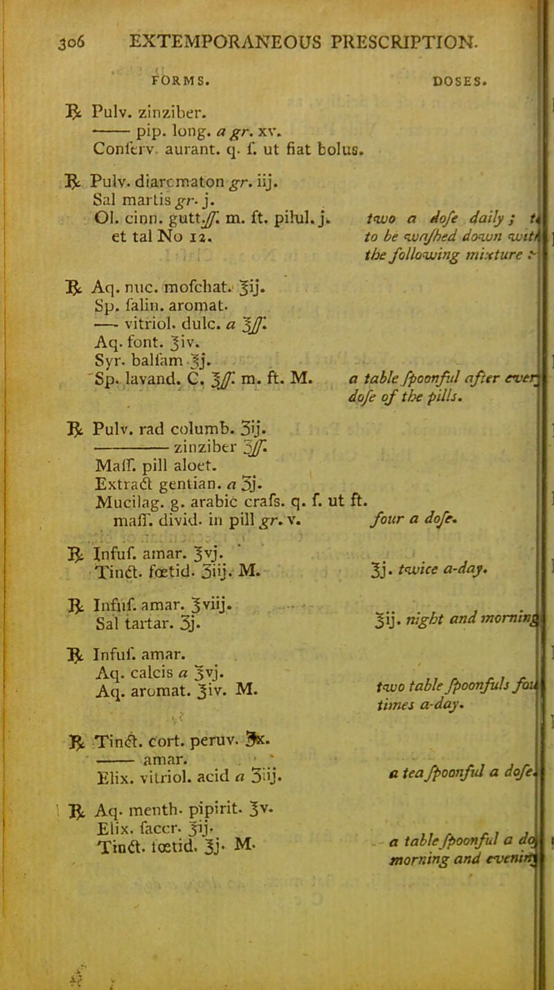 FORMS. DOSES. R Pulv. zinziber. pip. long, a gr. xv. Conferv. aurant. q. f. ut fiat bolus. Tfc. Pulv. diarr.maton gr. iij. Sal martis^r-j. Ol. cinn. gutt^ m. ft. pilul. j. et tal No 12. two a dofe daily; u to be wnfhed down wit^ the following mixture .v T$c Aq. nuc. mofcbat. 3U- Sp. falin. aromat. — vitriol, dulc. a ~$JJ'. Aq. font. Jiv. Syr. balfam -Jj. Sp. lavand. C. m. ft. M. 3£ Pulv. rad columb. 3'j. zinziber ^Jf. Maff. pill aloet. Extract gentian, a 5j- Mucilag. g. arabic crafs. q. f. ut ft, man, divid. in pill gr. v. R: Infuf. ainar. 3vj. Tinct. fcetid. 5iij. M. R; Infuf. amar. 3viij. Sal tartar. 3j- 1£ Infuf. amar. Aq. calcis a jjvj. Aq. aromat. 3'\v. M. Tinct. cort. peruv. Bk. amar. Elix. vitriol, acid a 3';ij. ft, Aq- menth. pipirit. 3v. Elix. facer. Jij. Tintt. icetid. 3j- M- a table fpoonful after ever dofe of the pills. four a dofe. 3j. twice a-day. 3ij. night and morning two table fpoonfuls foi times a-day. a tea Jpoonfid a dofe a tablefpoonful a do morning and evening