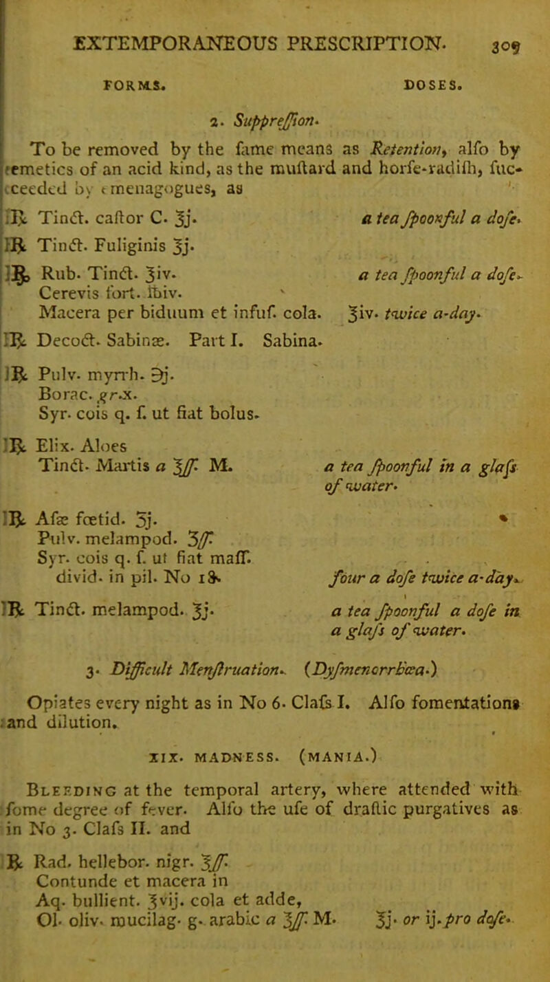 FORMS. DOSES. a tea fpoonful a dofe, a tea fpoonful a dofe* Jiv. twice a-day. 2. Suppreffion. To be removed by the fame means as Retention, alfo by remetics of an acid kind, as the muftaid and horfe-radifh, fuo cceeded by tmenagogues, as IR Tinct. caftor C 3j. Tincl. Fuliginis 3j- |]$> Rub. Tintf. 3iv. Cerevis fort. tbiv. v Maeera per biduum et infuf. cola. II£ Decoct. Sabinas. Part I. Sabina. 1& Pulv. myrrh. 5q. Borac. ,?r.x. Syr. cuis q. f. ut fiat bolus. IR Elix. Aloes Tincl- Martis a If. M. IIJi Afas foetid. 5j- Pulv. melampod. 5/T- Syr. cois q. f. ut fiat man**, divid- in pil. No i& ]R Tinct. melampod. 3j- a tea fpoonful in a glafs of water. four a dofe twice a-day* a tea fpoonful a dofe in a glafs of water. 3. Difficult Menflruation.. {Dyfmenorrbsa.) Opiates every night as in No 6- Cla&I. Alfo fomentation* and dilution* XIX. MADNESS. (MANIA.) Bleeding at the temporal artery, where attended with :fome degree of fever. Alfo the ufe of draflic purgatives as in No 3. Clafs II. and & Rad. hellebor. nigr. ^f. Contunde et macera in Aq. bullient. 3v'j« cola et adde, Oh oliv. mucilag- g- arable a Iff. M. 3j- or V'Pr0 ^°fe'