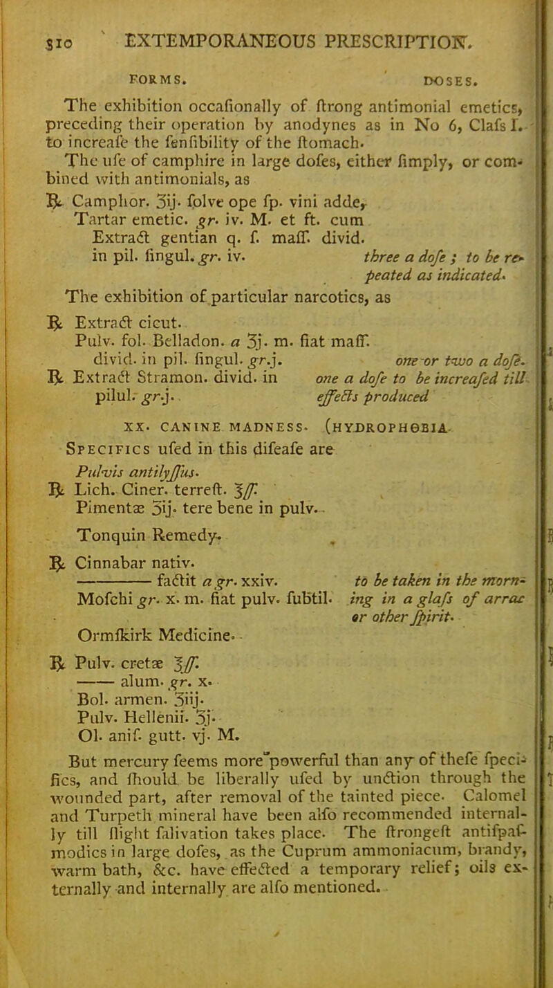 FORMS. DOSES. The exhibition occafionally of ftrong antimonial emetics, preceding their operation by anodynes as in No 6, Clafsl.-- to increafe the fenfibility of the ftomach. The ufe of camphire in large dofes, either fimply, or com- bined with antimonials, as & Camphor. 3ij. fblve ope fp. vini adder Tartar emetic, gr- iv. M. et ft. cum Extract gentian q. f. malT. divid. in pil. fingul. gr. iv. three a dofe ; to be re- peated as indicated- The exhibition of particular narcotics, as T$t Extract cicut. Pulv. fol. Belladon. a 3j- m. fiat ma(T. divid. in pil. fingul. gr.}. one or two a dofe. Extract Stramon. divid. in one a dofe to beincreafed till pilul. gr.}. effects produced XX. CANINE MADNESS. (HYDROPHOBIA Specifics ufed in this difeafe are Pidvis antilyffus. 5t Lich.. Ciner. terreft. Iff. ' Pimentaj 5ij- tere bene in pulv. Tonquin Remedy. fy. Cinnabar nativ. fact it agr. xxiv. to be taken in the morn- Mofchi gr. x. m. fiat pulv. fubtib ing in a glafs of arras er other fpirit. Ormfkirk Medicine. & Pulv. cretse Iff. alum. gr. x. Bob armen. 3nj> Pulv. Hellenii. 5> Ob anif. gutt. vj. M. But mercury feems more^powerful than any of thefe fpec;- fics, and fhould be liberally ufed by unction through the •wounded part, after removal of the tainted piece. Calomel and Turpeth mineral have been aifo recommended internal- ly till (light falivation takes place. The ftrongeft antifpaf- modicsin large dofes, as the Cuprum ammoniacum, brandy, warm bath, &c. have effected a temporary relief; oils ex- ternally and internally are alfo mentioned.