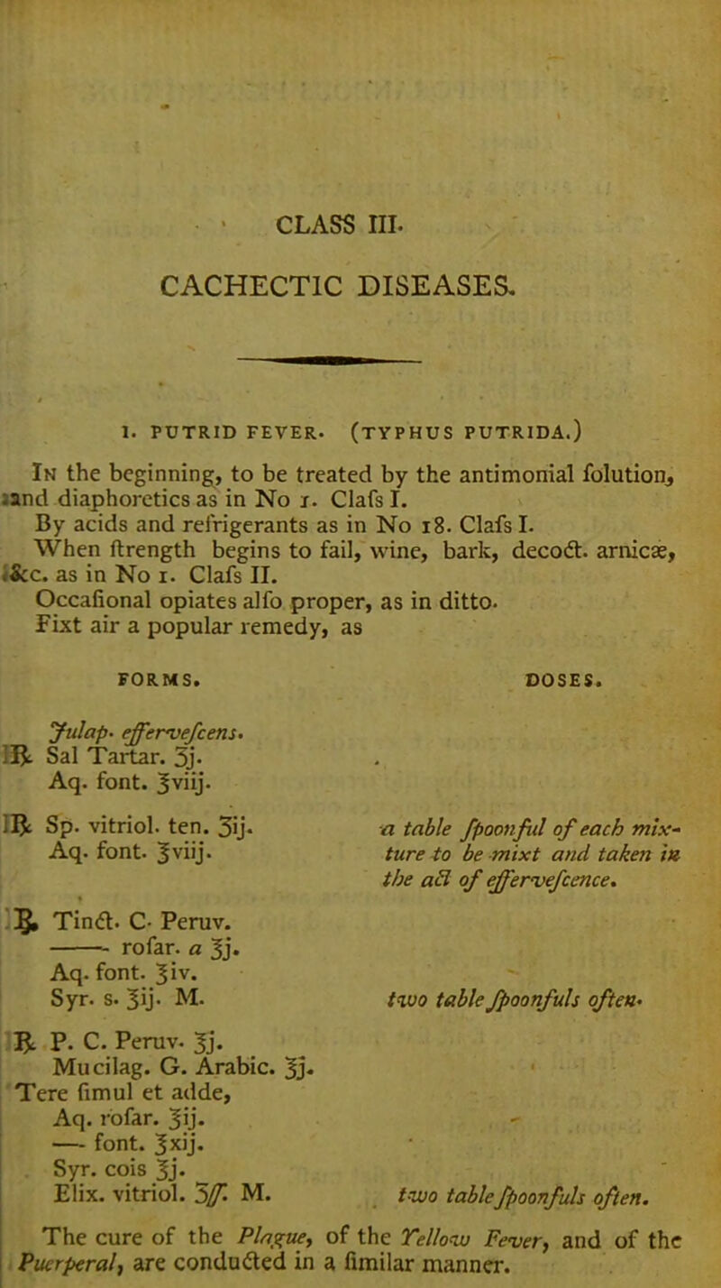 class m. CACHECTIC DISEASES. I. PUTRID FEVER. (TYPHUS PUTRIDA.) In the beginning, to be treated by the antimonial folutiom jand diaphoretics as in No s. Clafs I. By acids and refrigerants as in No 18. Clafs I. When ftrength begins to fail, wine, bark, decoct, arnicse, tScc. as in No i. Clafs II. Occafional opiates alfo proper, as in ditto- Fixt air a popular remedy, as FORMS. DOSES. yulap. effervefcens. ]&. Sal Tartar. % Aq. font. 3VHJ- 15c Sp. vitriol, ten. 3i> Aq. font. |viij. 5i Tincl. C- Peruv. rofar. a 3j. Aq. font. Jiv. Syr. s. M. P. C. Peruv. 3j. Mucilag. G. Arabic. 3> Tere fimul et adde, Aq. rofar. 3ij. — font. 3x'j« Syr. cois 3j. Elix. vitriol. 5f. M. a table fpoonful of each mix- ture to be mixt and taken ia the acl of ejfervefcence. two tableJpoonfuls often- two tablefpoonfuls often. The cure of the Plague, of the Yellow Fever, and of the Puerperal, are conducted in a fimilar manner.
