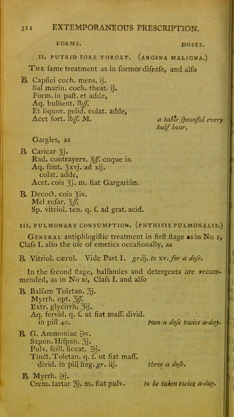 FORMS. DOSES. II. PUTRID SORE THROAT. (ANGINA MALIGNA.) The fame treatment as in former difeafe, and alfo R Capfici coch. mens. ij. Sal marin. coch. theat. ij. Form, in paft. et adde, Aq. bullient. %Jf. Et liquor, gelid, colat. adde, Acet fort. ti>f. M. a tatte fpoonful every half hour. Gargles, as & Caricar Jj. Rad. contrayerv. ^[f. coque in Aq. font. 3XV> ad xij. colat. adde, Acet. cois 3j. m. fiat Gargarifm. Ifc. Decocl. cois Jiv. Mel rofar. $[f. Sp. vitriol, ten. q. f. ad grat. acid. III. PULMONARY CONSUMPTION. (PHTHISIS PULMONALIS.) General antiphlogiftic treatment in firft ftage as in No 1, Clafs I. alfo the ufe of emetics occafionally, as J$i Vitriol, caerul. Vide Part I. .gr.ij. to xv.for a dofe. In the fecond ftage, balfamics and detergents are recom- mended, as in No xi, Clafs I. and alfo R. Balfam Toletan. 3j. Myrrh, opt. 5/£ Extr. glycirrh. 5ij. Aq. fervid, q. f. ut fiat maff. divid. in pill 40. ifjjo a dofe twice a-day. 5c G. Ammoniac 9v. Sapon. Hifpan. 5j« Pulv. fcill. ficcat. 9j. Tinft. Toletan. q. f. ut fiat man. divid. in pill iing.^r. iij. three a dofe. 1$. Myrrh. 9j. Crcm. tartar 3j. m. fiat pulv. to be taken tivic* a-day.