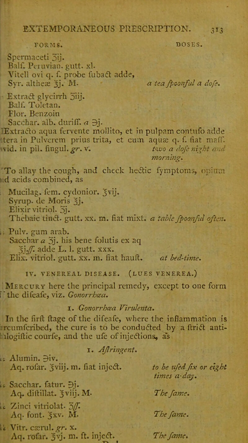 FORMS. DOSES. Spermaceti 5i> Bali*. Peruvian, gutt. xt. Vitell ovi q. f. probe fubact adde, Syr. altheae 3j. M. a tea fpoonful a dofe* - Extract glycirrh 5iij« Ball. Toletan. Flor. Benzoin Sacchar. alb. durifl*. a 3j. lExtracto aqua fcrvente mollito, et in pulpam contufo adde ttera in Pulverem prius trita, et cum aquse q. f. fiat maff. wid. in pil. fingul.^r. v. too a dofe night and morning. 'To allay the cough, and check hectic fymptoms, opicim led acids combined, as . Mucilag. fern, cydonior. *fvij. Syrup, de Moris 3> Elixir vitriol. 5j. Thebaic tinct. gutt. xx. m. fiat mixt. a table fpoonful often. t; Pulv. gum arab. Sacchar a 5j. his bene folutis ex aq 5'yff. adde L. 1. gutt. xxx. Elix. vitriol, gutt. xx. m. fiat hauft. at bed-time. IV. VENEREAL DISEASE. (LUES VENEREA.) Mercury here the principal remedy, except to one form I * the difeafe, viz. Gonorrhea. I. Gonorrhaa Virulenta. In the firft ftage of the difeafe, where the inflammation is rrcumfcribed, the cure is to be conducted by a ftrict anti- bilogiftic courfe, and the ufe of injections, as 1. Aflringent. ii Alumin. B'w. Aq. rofar. Jviij. m. fiat inject. to be ufedfix or eight times a-day. \t Sacchar. fatur. *5j. Aq. diftillat. Jviij. M- The fame. it Zinci vitriolat. 5^ Aq. font. 3XV« M. The fame. \'t Vitr. cs:rul. gr. x. Aq. rofar. *§vj. m. ft. inject. The fame*