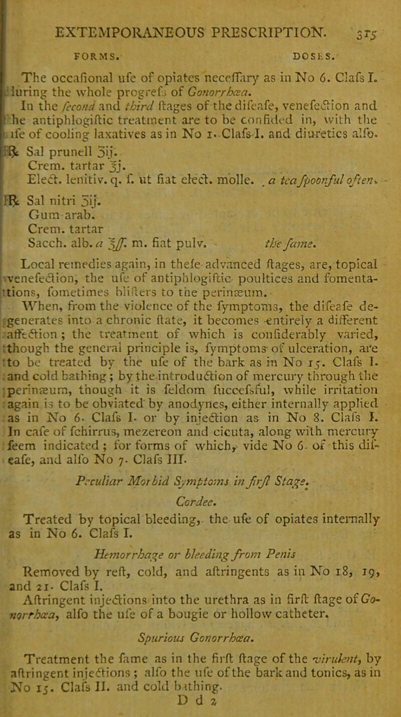 FORMS. DOS1.S. The occafional ufe of opiates neceflary as in No 6. Clafs I. iluring the whole progrefj of Gonorrhcea. In the /econd and third ftages of the difeafe, venefe<5Hon and hhe antiphlogiftic treatment are to be confided in, with the lie of cooling laxatives as in No 1. Clafs I. and diuretics alfo. Hfc Sal prunell 5ij« Crem. tartar 3j« Elect, lenitiv. q. f. ut fiat elect, m'olle. , a teafpoonful often-. Fft Sal nitri 5ij. Gum arab. Crem. tartar Sacch. alb. a ~$JJ~. m. fiat pulv. - the fame. Local remedies again, in thefe advanced ftages, are, topical venefeclion, the ufe of antiphlogiftic poultices and fomenta- tions, fometimes hiifters to the perinasum. When, from the violence of the fymptoms, the difeafe de- generates into a chronic ftate, it becomes -entirely a different affection ; the treatment of which is confiderably varied, tthough the general principle is, fymptoms- of ulceration, are tto be treated by the ufe of the bark as in No 15*. Clafs I. . and cold bathing; by theintroduction of mercury through the jperinssum, though it is feldom fuccefsful, while irritation again is to be obviated by anodynes, either internally applied as in No 6- Clafs I- or by injection as in No 8. Clafs I. In cafe of fchirrus, mezereon and cicuta, along with mercury feem indicated ; for forms of which* vide No 6- of this dif- 1 cafe, and alfo No 7. Clafs III. Peculiar Morbid Symptoms infrfl Stags. Cordee. Treated by topical bleeding, the ufe of opiates internally as in No 6. Clafs I. Hemorrhage or bleeding from Penis Removed by reft, cold, and aftringents as in No 18, 19, and 21. Clafs I. Aftringent injections into the urethra as in firft ftage of Go- norrhcea, alfo the ufe of a bougie or hollow catheter. Spurious Gonorrhcea. Treatment the fame as in the firft ftage of the 'virulent, by aftringent injections ; alfo the ufe of the bark and tonics, as in