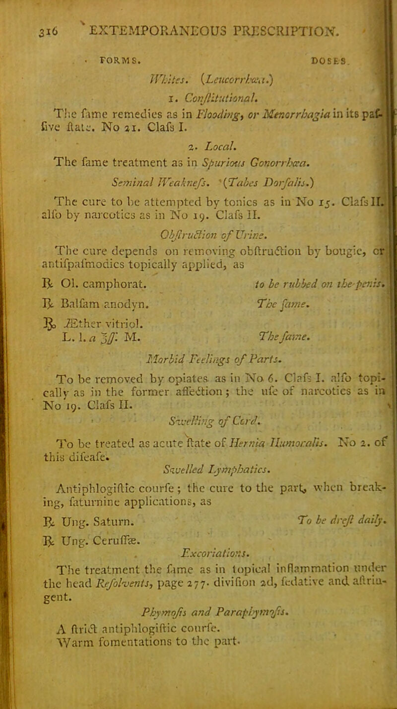 . • FORMS. DOSE'S. Whites. {Leucorrhaut.) I. Conflitutional. The fame remedies as in Flooding, or Menorrhagia in its paC- five Hal;:. No %t. Clafs I. 2. Local. The fame treatment as in Spurious Gonorrhaa. Seminal Weaknefs. *{Tabes Dorfalis.) The cure to be attempted by tonics as in No 15. Clafsl alfo by narcotics as in No 19. Clafs II. Obftrutlion of Urine. The cure depends on removing obftruction by bougie, crj antifpafmodics topically applied, as Ol. camphorat. to be rubbed on thepenisV I£ Balfam anodyn. The fame. T$o .7Ether vitriol. L. 1. a jf. M. The fame. Morbid Feelings of Parts. To be removed by opiates as in No. 6. Clafs I. alio topi- cally as in the former afl'e&ion; the life of narcotics as in No'19. Clafs II. Swelling of Cord. To be treated as acute ftate of Hernia Humoralis. No 2. of this difeafe. Swelled Lymphatics. AntiphlogifUc courfe; the cure to the part, when break- ing, faturnine applications, as Rc Ung. Saturn. To be drefl daily. Ung. Ceruffae. . Excoriations. The treatment the fame as in topical inflammation under the head Refohents, page 277. divifion 2d, fedative and aftriu- gent. Pkymofts and Paraphymifis. A Ariel antiphlogiftic courfe. Warm fomentations to the part-