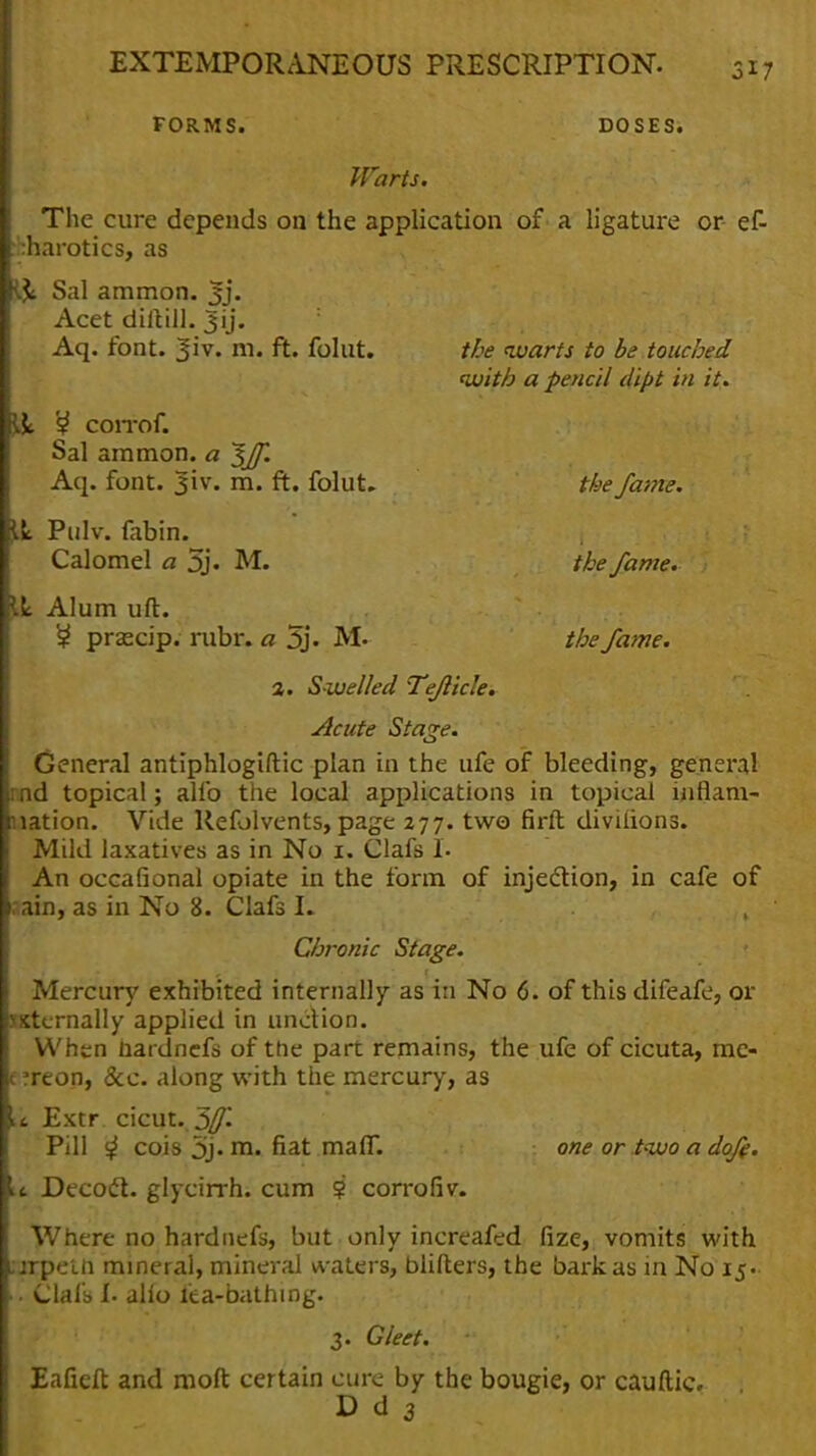 FORMS. DOSES. Warts. The cure depends on the application of a ligature or ef- pbarotics, as Y& Sal ammon. jjj. Acet diitill. Aq. font. ^iv. m. ft. folut. the warts to be touched with a pencil dipt in it. & S? COlTOf. Sal ammon. a ^ff. Aq. font. 3iv. m. ft. folut. the fame. il Pulv. fabin. Calomel a 5j. M. the fame. W Alum uft. £ prascip. rubr. a 5j. M. the fame. 2. S welled Teflicle. Acute Sta<*e. General antiphlogiftic plan in the ufe of bleeding, general and topical; alio the local applications in topical inflam- nation. Vide Refolvents, page 277. two firft diviiions. Mild laxatives as in No 1. Clafs 1. An occafional opiate in the form of inje&ion, in cafe of 0 ain, as in No 8. Clafs I. Chronic Stage. Mercury exhibited internally as in No 6. of this difeafe, or sxternally applied in unction. When hardnefs of the part remains, the ufe of cicuta, mc- t ?reon, &e. along with the mercury, as u Extr cicut..3^ Pill ^ cois 3j-m. fiat maff. one or two a doff. a Decoft. glycirrh. cum 9 corrofiv. Where no hardnefs, but only increafed fize, vomits with ;jrpem mineral, mineral waters, blifters, the bark as in No 15. Clafs> I. alio iea-bathing. 3. Gleet. *V Eafieft and moft certain cure by the bougie, or cauftic. D d 3