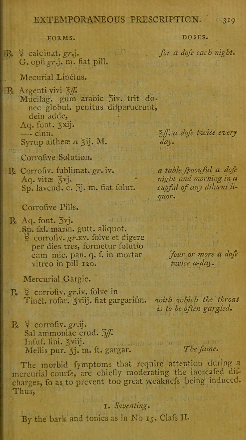 FORMS. DOSES. Ilk y calcinat. gr.j. G. opu^r.j. m. fiat pill. Mecurial Line! us. Tfy. Argenti vivi $f. Mucilag. gurn arabic 5iv. trit do- nee globul. penitus dilparuerunt, dein adde, Aq. font. 3xij. —■ cmn. Syrup altheae a jjij. M. Corrofive Solution. rjL Corrofiv. fublimat. gr. iv. Aq. vitK 3V> Sp. lavend. c. 5> m. fiat iblut. Coirofive Pills. Aq. font. 3vj. Sp. fal. marin. gutt. aliquot. § corrofiv. gr.xv. folve et digerc per dies tres, formetur folutio cum mic. pari. q. f. in mortar vitreo in pill 120. Mercurial Gargle. V* y corrofiv. ^r.iv. folve in TincT:. rofar. 3viij. fiat gargarifm. V/i. corrofiv. jr.ij. Sal ammoniac crud. 3/Jl Infuf. lini. $ynj. Meilis pur. $j. m. ft. gargar. for a dofe each night. ~${f. a dofe twice every day. a table fpoonful a dofe night and morning in a cupful of any dilltent ti- ouor. 'four or more a dofe twice a-day. with which the throat is to be often gargled. The fame. The morbid fymptoms that require attention during a mercurial couvfe, are chiefly moderating the increafed dis- charges, fo as to prevent too great weaknefs being induced. Thus, r. Sweating.