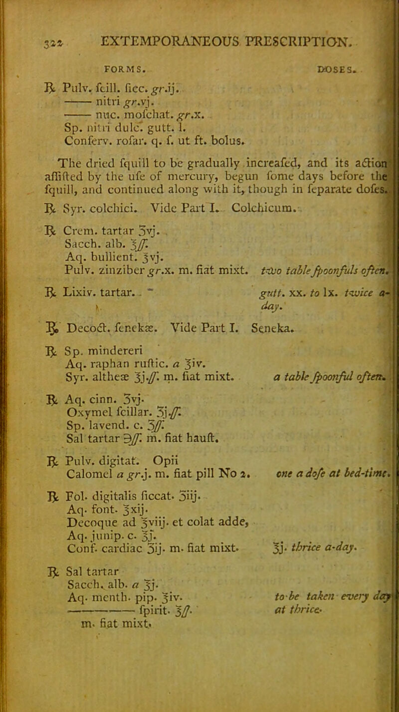 J22- FORMS. DOSES. R. Pulv. feill, ficc. gr.ij. nitri gr.vj. nnc. mofchat. gr.x. Sp. nitri dulc. gutt. 1. Conferv. rofar. q. f. ut ft. bolus. The dried fquill to be gradually increafed, and its action afiifted by the ufe of mercury, begun fome days before fquill, and continued along with it, though in feparate do R Syr. colchici. Vide Part I. Colchicurn R Crem. tartar 5yj. Sacch. alb. ^Jf. Aq. bullient. Jvj. Pulv. zinziber gr.x. m. fiat mixt. ion' R Lixiv. tartar. t-Juo table fpoonfuh ofteni gutt. xx. to lx. tiuice a- day. Decoct, fer.ekae. Vide Part I. Seneka. R< Sp. mindereri Aq. raphan ruftic. a Jiv. Syr. altheae m. fiat mixt. a table fpoonfid often. R Aq. cinn. 3yj. Oxymel fcillar. Sp. lavend. c. 5Jf. Sal tartar 3Jf. m. fiat hauft. R Pulv. digitat. Opii Calomel a gr.]. m. fiat pill No 2. R Fob digitalis ficcat. 5iij. Aq- font. 3xij- Decoque ad 3*viij. et colat adde, Aq.junip.c3j. Conf. cardiac 3y- m- fiat mixt R Sal tartar Sacch.. alb. a Jj. Aq. menth. pip. Jiv. fpirit. 3tf. m. fiat mixt. one a dofe at bed-time* 3j. thrice a-day. to-be taken every day at thrice..