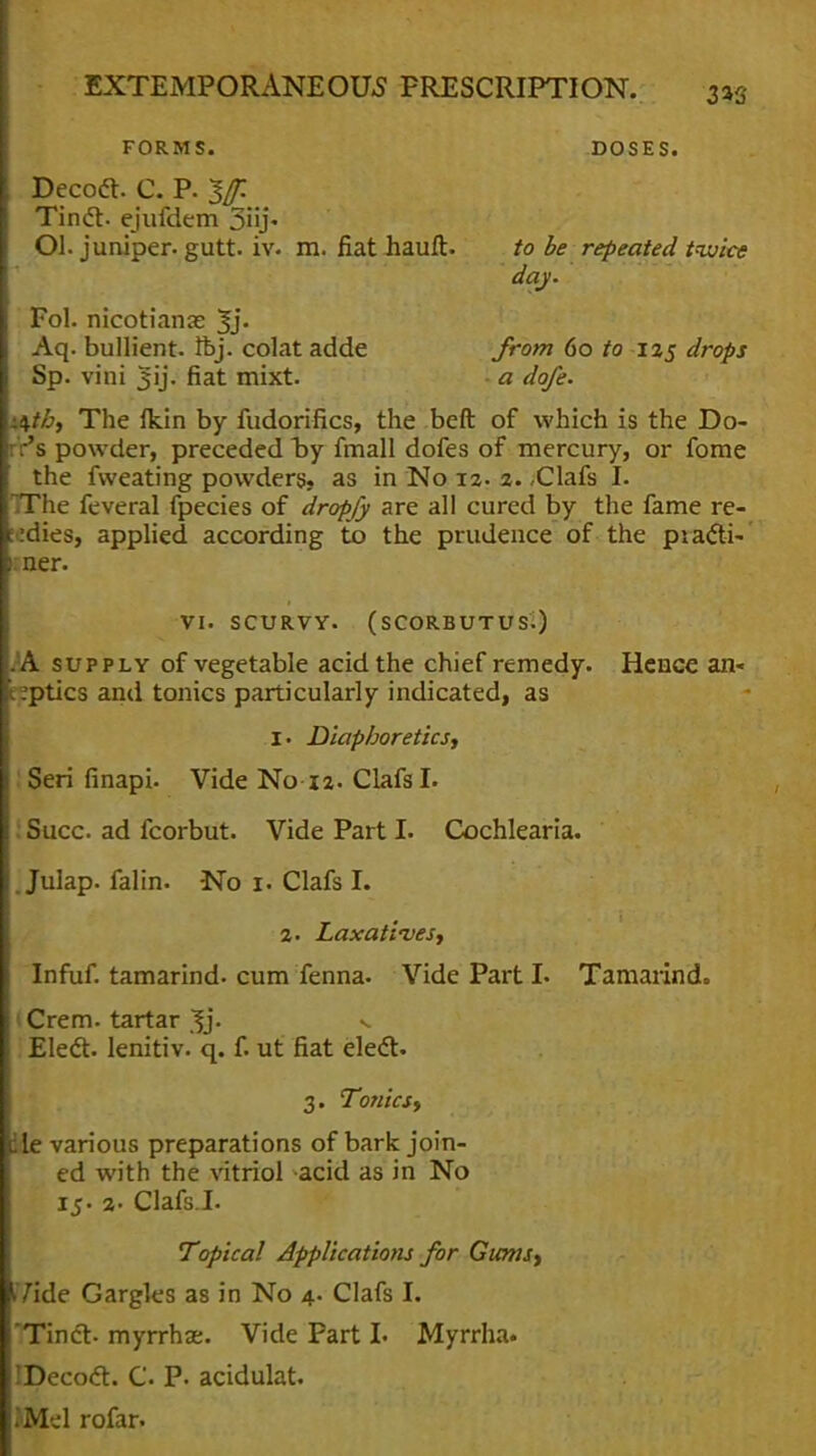 FORMS. DOSES. Decodl. C. P. $f. Tindl. ejufdem 3iij« Ol. juniper, gutt. iv. m. fiat hauft. to be repeated twice day. Fol. riicotianae 3j. Aq. bullient. ftj. colat adde from 60 to 125 drops Sp. vini jjij. fiat mixt. a dofe. .\tb, The fldn by fudorifics, the beft of which is the Do- 's powder, preceded by fmall dofes of mercury, or fome the fweating powders, as in No 12. 2. -Clafs I. TThe feveral fpecies of dropfy are all cured by the fame re- gies, applied according to the prudence of the piacti- I ner. VI. SCURVY. (SCORBUTUS.) A supply of vegetable acid the chief remedy. Hence an- \ .ptics anil tonics particularly indicated, as Z> Diaphoretics, Seri finapi. Vide No 12- ClafsL Succ ad fcorbut. Vide Part I. Cochlearia. Julap. falin. No 1. Clafs I. 2. Laxatives, Infuf. tamarind, cum fenna. Vide Part I. Tamarind. Crem. tartar %j. v Elect, lenitiv. q. f. ut fiat elect. 3. Tonics, He various preparations of bark join- ed with the vitriol acid as in No 15. 2- Clafs.I. Topical Applications for Gums, IVide Gargles as in No 4. Clafs I. Tinct- myrrhae. Vide Part L Myrrha. IDecoct. C. P. acidulat. iM-,-1 rofar.