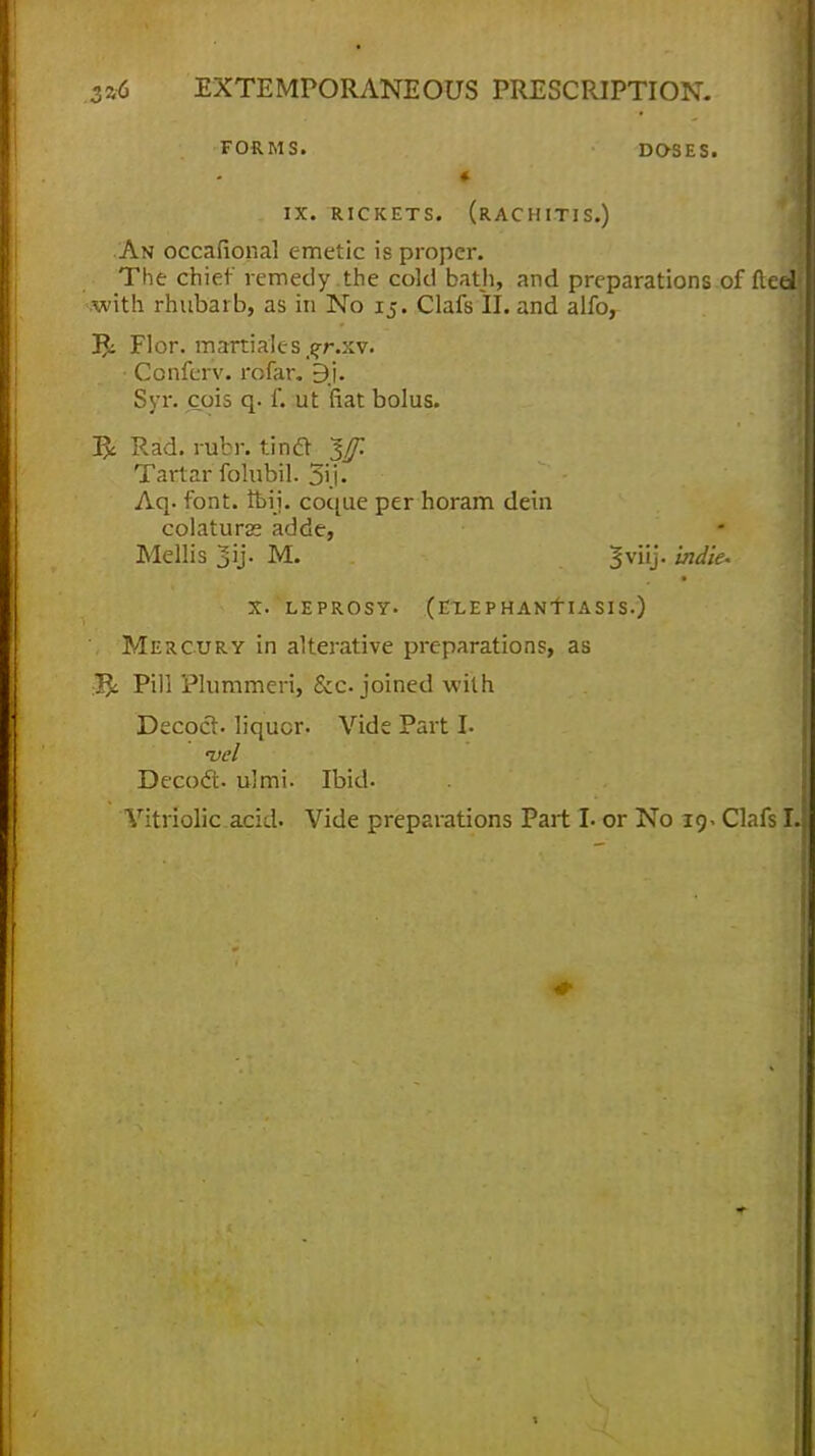 FORMS. DOSES. * 1 i IX. RICKETS. (RACHITIS.) An occafional emetic is proper. The chief remedy the cold bath, and preparations of fteeu .with rhubarb, as iii No 15. Clafs II. and alfo, 3$: Flor. martiales^r.xv. Conferv. rofar. 9j. Syr. cois q. f. ut fiat bolus. & Rad. rubr. tintf %f Tartar folubil. 3ij. Aq. font. ibii. coque per horam dein colaturss adde, Mellis 3ij- M. 3viij. indie. X. LEPROSY- (EXEPHANTIASIS.) . Mercury in alterative preparations, as Pill Plummeri, &c joined with Decoct, liquor. Vide Part I. pel Decoct, ulmi. Ibid. Vitriolic acid. Vide preparations Part I. or No 19. Clafs I.