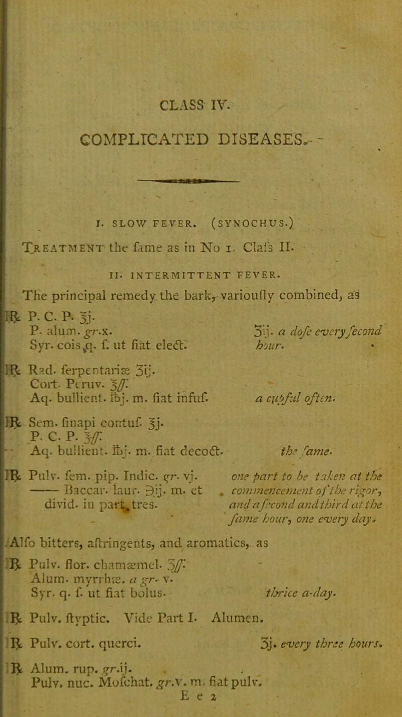 CLASS IV. COMPLICATED DISEASES. I. SLOW FEVER. (SYNOCHUS.) Treatment the fame as in No i. Clais II. II. INTERMITTENT FEVER. The principal remedy the bark, varioufly combined, a9 H p. c. p. sj. P- alum.^r.x. 5li- a. dofc everyfecond Syr. cois^. f. ut fiat eledt. hour. 1$. RJ.d. ferpentariae 3i> Cort. Ptniv. Iff. Aq. bullient. ftj. m. fiat infuf. a cupful oftem Sem. finapi contuf. 3j. P. C P. Iff. Aq. bullieiu. Sr. m. fiat decode, th? fame. Pulv. fem. pip. Indie ^r- vj. one part to be taken at the Baccar. Iaur. Bjj. m. et , commencement of 'the rigor, divid. in par^tres. and a frond and third at the fame hour, one every day, . Alfo bitters, aftringents, and aromatics, as J^. Pulv. flor. chamsemel- 5fJ- Alum, myrrhte. a gr* v. Syr. q. f. ut fiat bolus. thrice a-day. R Pulv. ftyptic. Vide Part I. Alumen. ft. Pulv. cort. qucrci. 5j« every three hours. ft Alum. rup. ?r.ij. , Pulv. nuc. Mofehat. gr.v. m. fiat pulv.' E e %