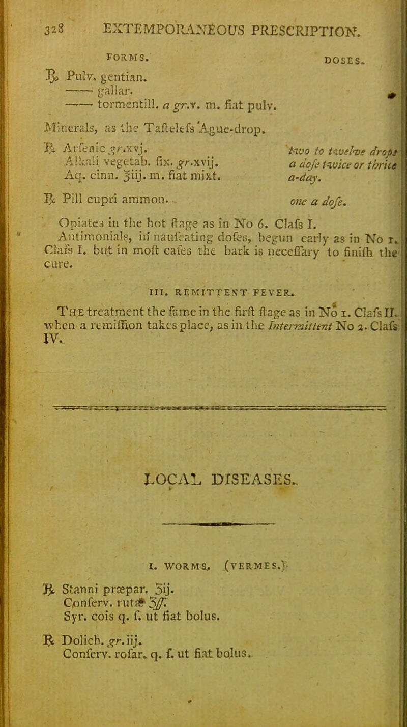 FORMS. DOSES. !Rj Pulv. gentian. gallar. , tormentill. a jr.v. m. fiat pulv. Minerals, as the Taftelefs 'Ague-drop. % Arfeflic ,?/-*xvj. two to twelve drops- Alkali vegetab. fix. ^r.xvij. a dofe twice or thrice Aq. cinn. m- fiat mixt. a-day. Pill cupri aramon. one a dofe. Opiates in the hot ftage as in No 6. Clafs I. Antimonials, in naufi-ating dofes, begun early as in No r» Clafs I. but in molt cafes the bark is neceflary to finilh the' cure. III. REMITTENT FEVER* The treatment the feme in the firit fiage as in No i. Clafs 11- when a remiffion takes place, as in the Intermittent No 3. Clafs! IV. tOCAL DISEASES.. 1. WORMS, (VERMES.)' Jfc. Stanni prsepar. 5ij. C/onferv. rut# 5Jf. Syr. cois q. f. ut fiat bolus. I£ Dolich. ^r.iij. Conferv. rofar. q. f. ut fiat bolus.