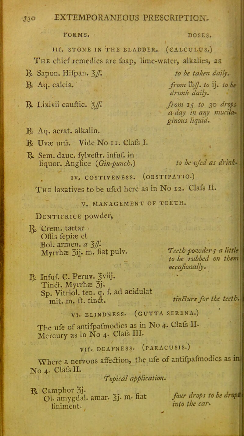 FORM S. DOSES. Ml. STONE IN THE BLADDER- (CALCULUS.) The chief remedies are £bap, lime-water, alkalies, as. to be taken daily.- 1 from Xkf]. to ij. to be- drunk daily. from 15 to 30 drops, a-day in any mucila~ ginous liquid. R Sapon. Hifpan. ^Jf. J$c Aq. calcis. $1 Lixivii cauftic. ~$Jf. T*i. Aq. aerat. alkalin. R Uvse urfi. Vide No n. Clafs I. R Sem.dauc. fylveftr. infuf. in liquor. Anglice {Gin-punch.) to beufed as drink IV. COSTIVENESS. (OBSTIPATIO.) The laxatives to be ufed here as in No iz. Clafs II. V. MANAGEMENT OF TEETH. Dentifrice powder, IJ, Cretn. tartar Oflis fepiae et Bol. armen. a ~$fl'. Myrrhae 5ij« m. at pulv. T;eth po-ivder ; a little to be rubbed on them eccafionally. & Infuf. C. Peruv. Jviij. Tincl. Myrrh ze 3j- Sp. Vitriol, ten. q. f. ad acidulat mit. m. ft. tinft. tlntlurefor the teetb. ■ VI. BLINDNESS- (GUTTA SERENA.) The life of antifpafmodics as in No 4- Clafs II. Mercury as in No 4. Clafs III. VII. DEAFNESS. (rARACUSIS.) Where a nervous affection, the ufe of antifpafmodics as in No 4. Clafs II. Topical application Camphor 3j- Ol- amygdal. amar. 3j- m- «at liniment. four drops to be dj-opt into the ear*