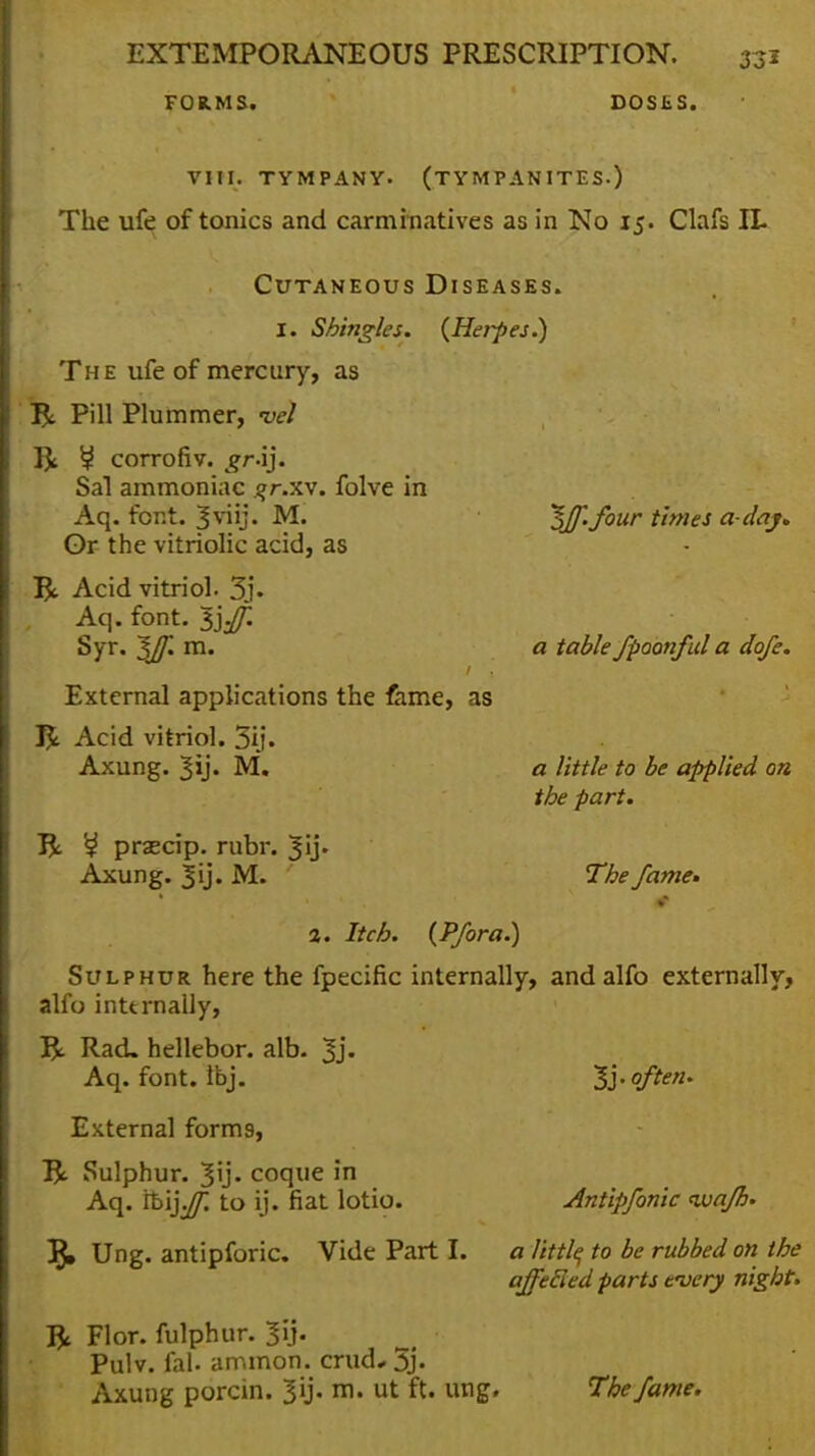 FORMS. DOSES. VIII. TYMPANY. (TYMPANITES.) The ufe of tonics and carminatives as in No 15. Clafs IL Cutaneous Diseases. I. Shingles. {Herpes.) The ufe of mercury, as R Pill Plummer, vel ft ^ corrofiv. gr-ij. Sal ammoniac ?r.xv. folve in Aq. font. Sviij. M. Or the vitriolic acid, as R Acid vitriol. 3j. . Aq. font. l].f. Syr. $Jf. m. External applications the fame, as J%. Acid vitriol. 3ij. Axung. ^ij. M. J% przecip. rubr. ^ij* Axung. M. ^ff. four times a-day* a table fpoonful a dofe. a little to he applied on the part. The fame» 2. Itch. (Pfora.) Sulphur here the fpecific internally, andalfo externally, alfo internally, R Rad, hellebor. alb. Jj. Aq. font. Ibj. External form9, ft Sulphur. coque in Aq. rbij^ to ij. fiat lotio. J}, Ung. antipforic. Vide Part I. ft Flor. fulphur. jft. Pulv. fal. ammon. mid* 3j- Axung porcin. 3ij. m. ut ft. ung. 1'}. often. Antipfonic ivafh. a little to be rubbed on the affetled parts tuery night. The fame.