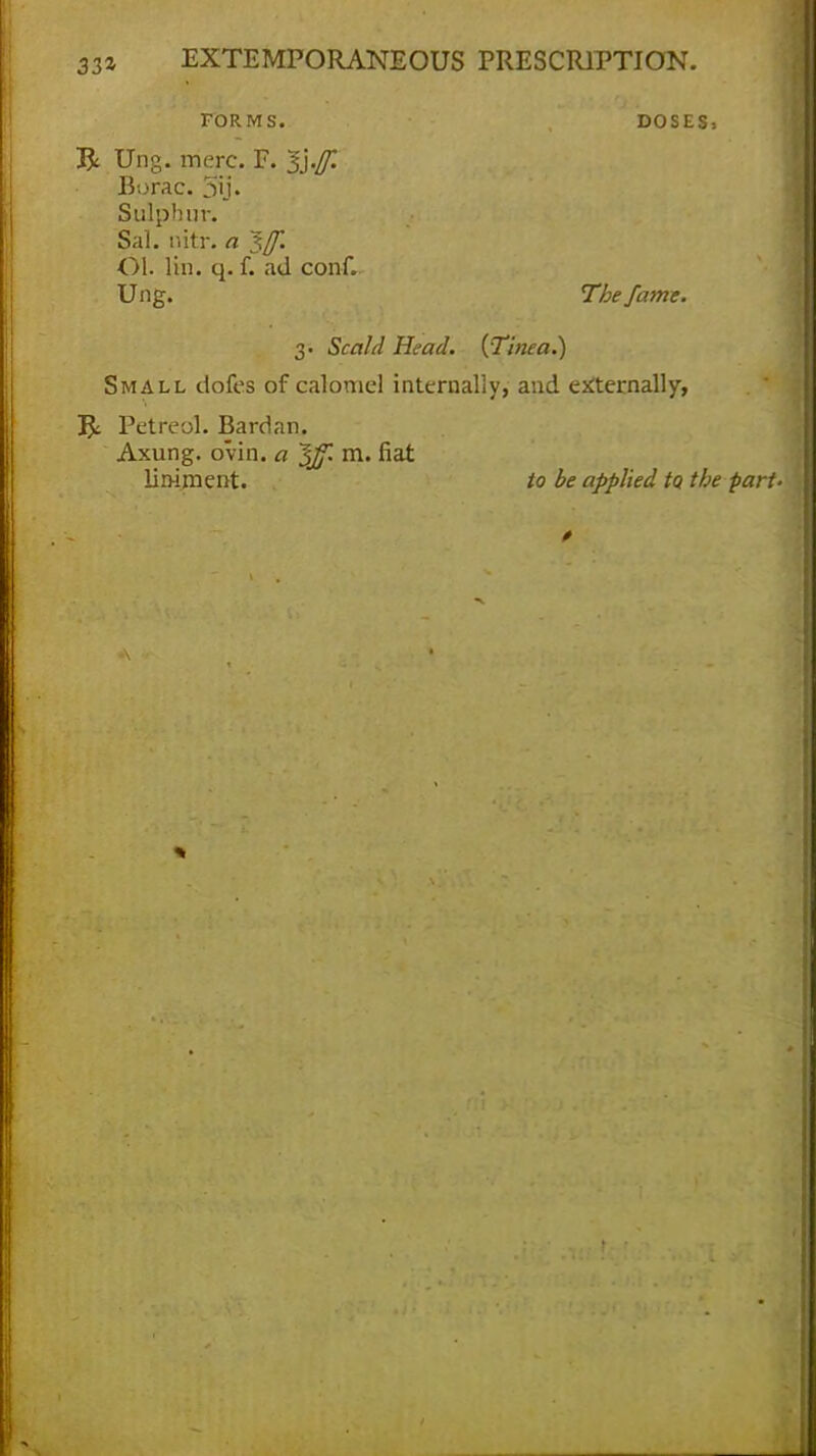 FORMS. D0SES» R Ung. mere. F. 1\.[f. Borac. 5ij. Sulphur. Sal. oitr. a ~%jf. Ol. lin. q. f. ad conf. Ung. The fame. 3. Scald Head. {Tinea.) Small dofes of calomel internally, and externally, jj, Petreol. Bardan. Axung. ovin. a ^ff. m. fiat liniment. to be applied to, the part-