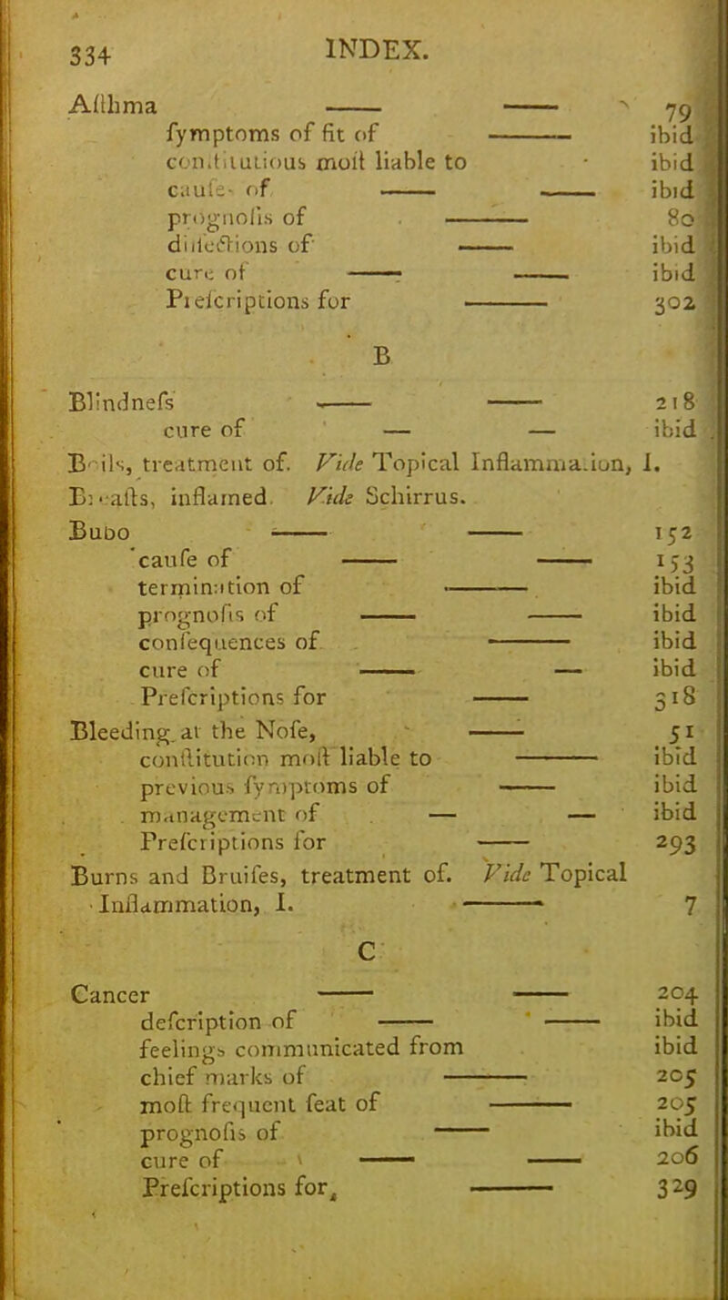Afihma 79 fymptoms of fit of ibid< cbnitiiutious moft liable to • ibid] caul- <>f ibid prdgnofis of ■. ■ 80; defections of ibid CUri; of ■; . ibid Piekriptions for . 30Z B Blindnefs - 218 cure of — — ibid B'ils, treatment of. Vide Topical Inflamma.iun, I. B: vails, inflamed. Vide Schirrus. Bubo : 152 caufe of 153 termination of • ibid prognofis of ibid confequences of ibid cure of ——— — ibid Prefcriptions for 318 Bleeding, ai the Nofe, 51 conftitution moft liable to ibid previous fymptoms of —~ ibid management of — — ibid Prefcriptions for 293 Burns and Bruifes, treatment of. Vide Topical Inflammation, I. ■ 7 Cancer 1 204 defcription of ibid feelings communicated from ibid chief marks of 205 moft frequent feat of 205 prognofis of ibid cure of 206