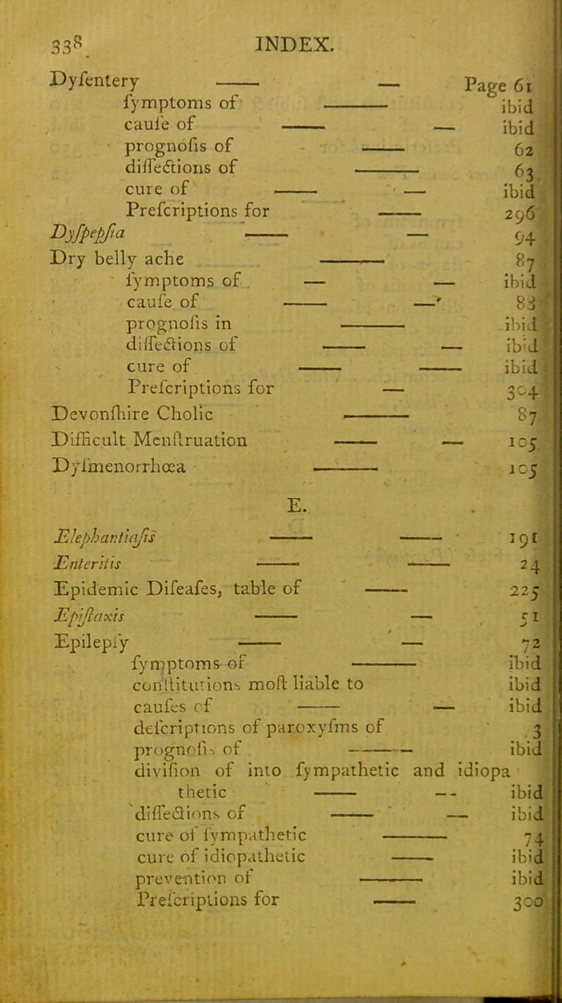 Dyfenlery — Page 6*1 fymptoms of ibid | caui'e of — ibid j • prognofis of 62 1 di flections of . (j cure of _ — ibid*1 Prefcriptions for 2.^6 Dyfpepfia — 04 Dry belly ache > 7 fymptoms of — — ibidfl ! caufe of —' 83 prognofis in ..ihitfl ! dilfeclions of — ibidH! cure of Prefcriptions for •— 304 . Devonfhire Cholic . Difficult Menftruation — 1 :j Dyimenorrhcea j C5 E. E'ehhar.tuifis \cjl Enteritis • —;— 24 Epidemic Difeafes, table of 22J Ep'i/laxis — 51 Epilepsy — -2 fymptoms of ibid: con'lUtutiom moft liable to ibid i caufes of — ibidi defcriptions of paroxyfms of 3 prognoli-, of ibid divifion of into fympafhetic and idiopa thetic — ibid! diiTecVions of — ibid cure of i'ymp-.ithetic - 4. cure of idiopathetic ibid prevention of , ibidi