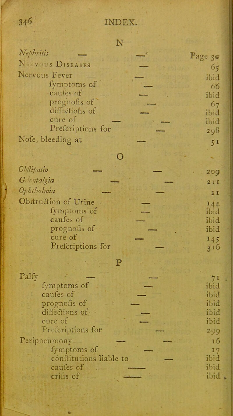 N Nephritis _ page 3<J Ni;.v.-rs Diseases ^ jNervous Fever — j^lj fymptoms of c6 -caufes of j^l^ prognofis of Ci7 diff^dtiohs of ilvj cure of — . — Preferiptions for 2<.jft Nofe, bleeding at — m O OhHipalio —. -209 G .7'algid — _ 2 j X Ophiholmia j I Obftru&ion of Urine — 144 fymptoms of — ibid caufes of — ibid prognofis of — . . ibid cure of — 145 Prefcriptions for — 316 P Palfy — — yt 1 fymptoms of — ibid caufes of — ibid prognofis of — ibid dilfcclions of — ibid cure of — ibid Prefcriptions for — 209 Peripneumony — — 16 fymptoms of — 17 conftitutions liable to — ibid caufes of ■ ibid ciifis of ■ ■ - ■■ ibid