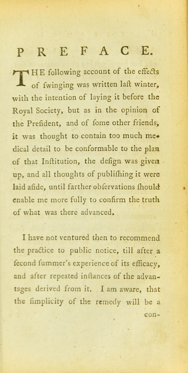 preface. HE following account of the effects of fwinging was written laft winter, with the intention of laying it before the Royal Society, but as in the opinion of the Prefident, and of fome other friends, it was thought to contain too much me# dical detail to be conformable to the plan of that Institution, the defign was given up, and all thoughts of publishing it were laid afide, until farther observations Should enable me more fully to confirm the truth of what was there advanced. I have not ventured then to recommend the practice to public notice, till after a Second Summer’s experience of its efficacy, and after repeated instances of the advan- tages deiived from it. I am aware, that the Simplicity of the remedy will be a con-