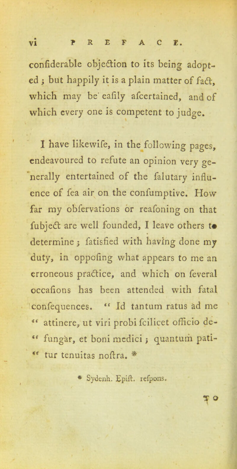 confiderable objedtion to its being adopt- ed ; but happily it is a plain matter of fadt, which may be' eafily afcertained, and of which every one is competent to judge. I have likewife, in the following pages, endeavoured to refute an opinion very ge- nerally entertained of the falutary influ- ence of fea air on the confumptive. How far my obfervations or reafoning on that fubjedt are well founded, I leave others t* determine j fatisfied with having done my duty, in oppofing what appears to me an erroneous pradfice, and which on feveral occafions has been attended with fatal • ^confequences. “ Id tantum ratus ad me “ attinere, ut viri probi fcilicet officio de- “ fungar, et boni medici; quantum pati- *f tur tenuitas noftra. * * Sydenh. Epift. refpons. T O