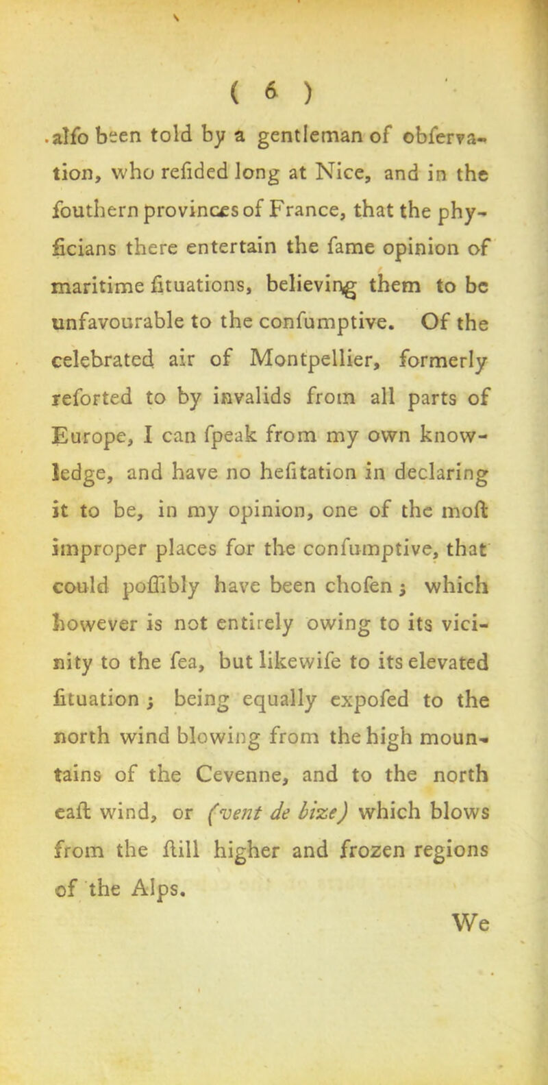 \ ( 6 ) • alfo been told by a gentleman of obferva- tion, who redded long at Nice, and in the fouthern provinces of France, that the phy- ficians there entertain the fame opinion of maritime fituations, believing them to be unfavourable to the confumptive. Of the celebrated air of Montpellier, formerly reforted to by invalids from all parts of Europe, I can fpeak from my own know- ledge, and have no hefitation in declaring it to be, in my opinion, one of the moffc improper places for the confumptive, that could poffibly have been chofen j which however is not entirely owing to its vici- nity to the fea, but likewife to its elevated fituation ; being equally expofed to the north wind blowing from the high moun- tains of the Cevenne, and to the north eall wind, or (vent de bize) which blows from the flill higher and frozen regions of the Alps. We