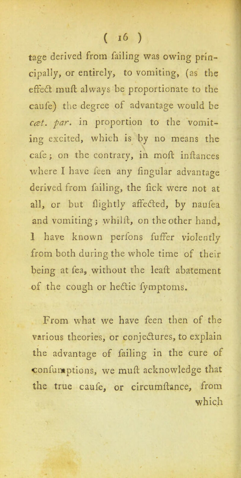 ( *6 ) tage derived from failing was owing prin- cipally, or entirely, to vomiting, (as the effect muft always be proportionate to the caufe) the degree of advantage would be cat. par. in proportion to the vomit- ing excited, which is by no means the cafe; on the contrary, in mod: inftances where I have feen any fingular advantage derived from failing, the fick were not at all, or but dightly affe<fted, by naufea and vomiting; whilffc, on the other hand, 1 have known perfons fuffer violently from both during the whole time of their being at fea, without the lead: abatement of the cough or heCtic fymptoms. From what we have feen then of the various theories, or conjectures, to explain the advantage of failing in the cure of confumptions, we mud: acknowledge that the true caufe, or circumftance, from which