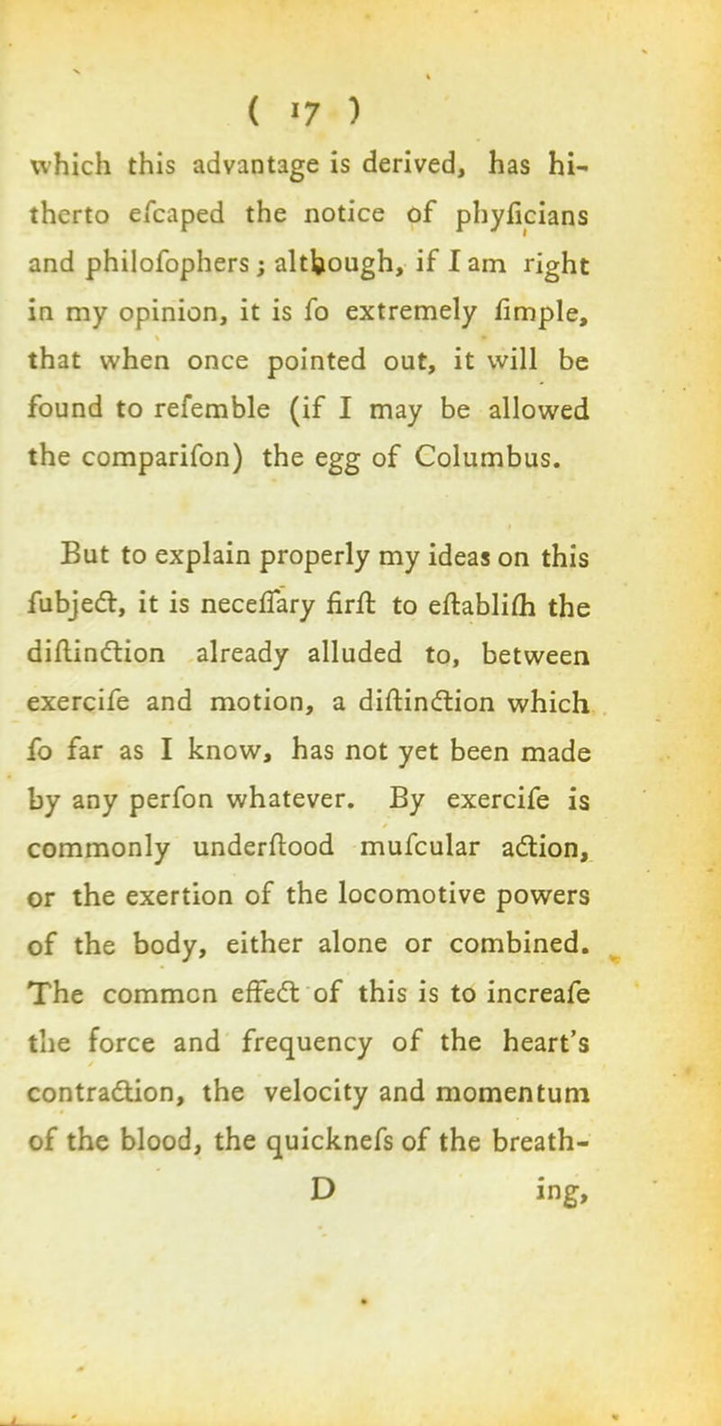 which this advantage is derived, has hi- therto eleaped the notice of phyficians and philofophers; although, if lam right in my opinion, it is fo extremely fimple, % * that when once pointed out, it will be found to refemble (if I may be allowed the comparifon) the egg of Columbus. But to explain properly my ideas on this fubjedt, it is necelfary firft to eftablilh the diltindtion already alluded to, between exercife and motion, a diftindtion which fo far as I know, has not yet been made by any perfon whatever. By exercife is commonly underftood mufcular adtion, or the exertion of the locomotive powers of the body, either alone or combined. The common effedl of this is to increafe the force and frequency of the heart’s contra&ion, the velocity and momentum of the blood, the quicknefs of the breath- D ing.