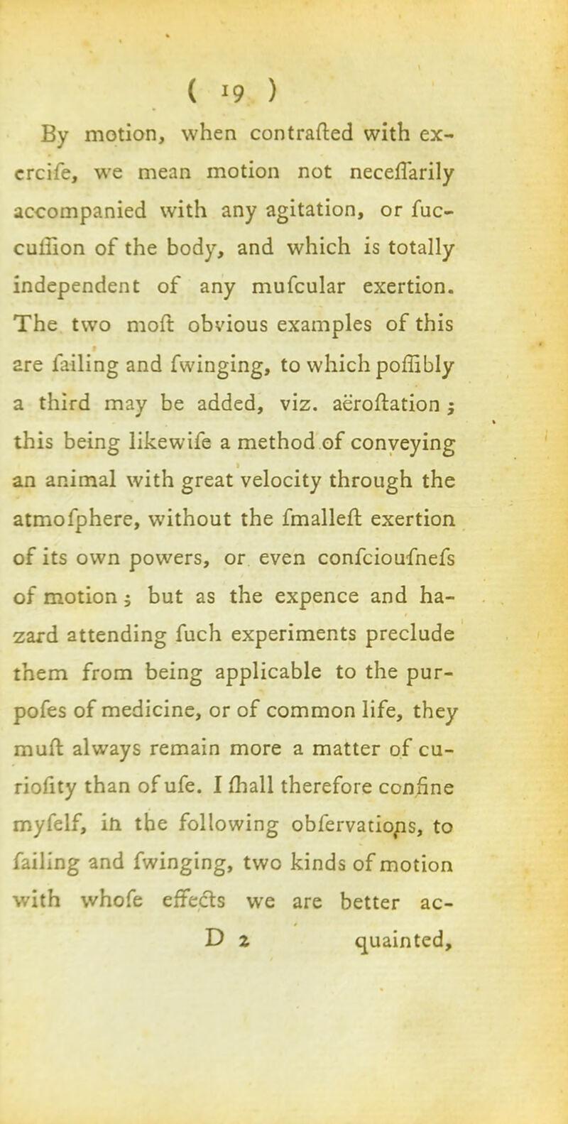 By motion, when contrafted with ex- crcife, we mean motion not neceffarily accompanied with any agitation, or fuc- cuiiion of the body, and which is totally independent of any mufcular exertion. The two moft obvious examples of this 9 2re failing and fwinging, to which poffibly a third may be added, viz. aeroftation j this being likewife a method of conveying • an animal with great velocity through the atmofphere, without the fmalleft exertion of its own powers, or even confcioufnefs of motion j but as the expence and ha- zard attending fuch experiments preclude them from being applicable to the pur- pofes of medicine, or of common life, they muft always remain more a matter of cu- riofity than of ufe. I fhall therefore confine myfelf, in the following obfervatiops, to failing and fwinging, two kinds of motion with whofe effects we are better ac- D 2 quainted.