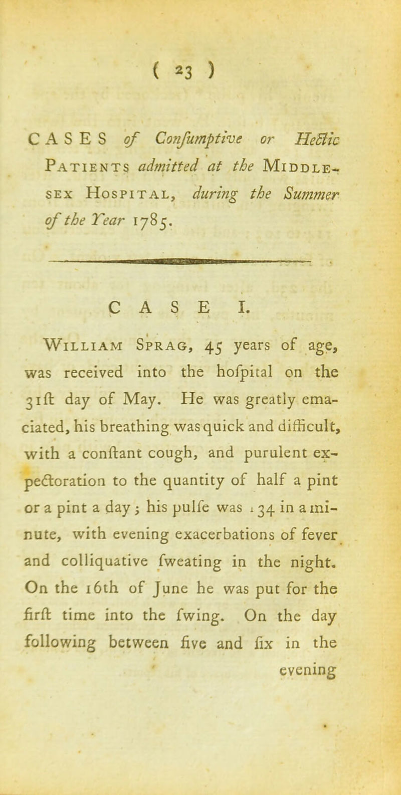 CASES of Confumptive or HeBic Patients admitted at the Middle- sex Hospital, during the Summer of the Tear 1785. CASE I. ' J * J( ■ «■ • • William Sprag, 45 years of age, was received into the hofpical on the 31ft day of May. He was greatly ema- ciated, his breathing was quick and difficult, « with a conftant cough, and purulent ex- pectoration to the quantity of half a pint or a pint a day his pulfe was 134 in a mi- nute, with evening exacerbations of fever and colliquative fweating in the night. On the 16th of June he was put for the iirft time into the fwing. On the day following between hve and fix in the evening