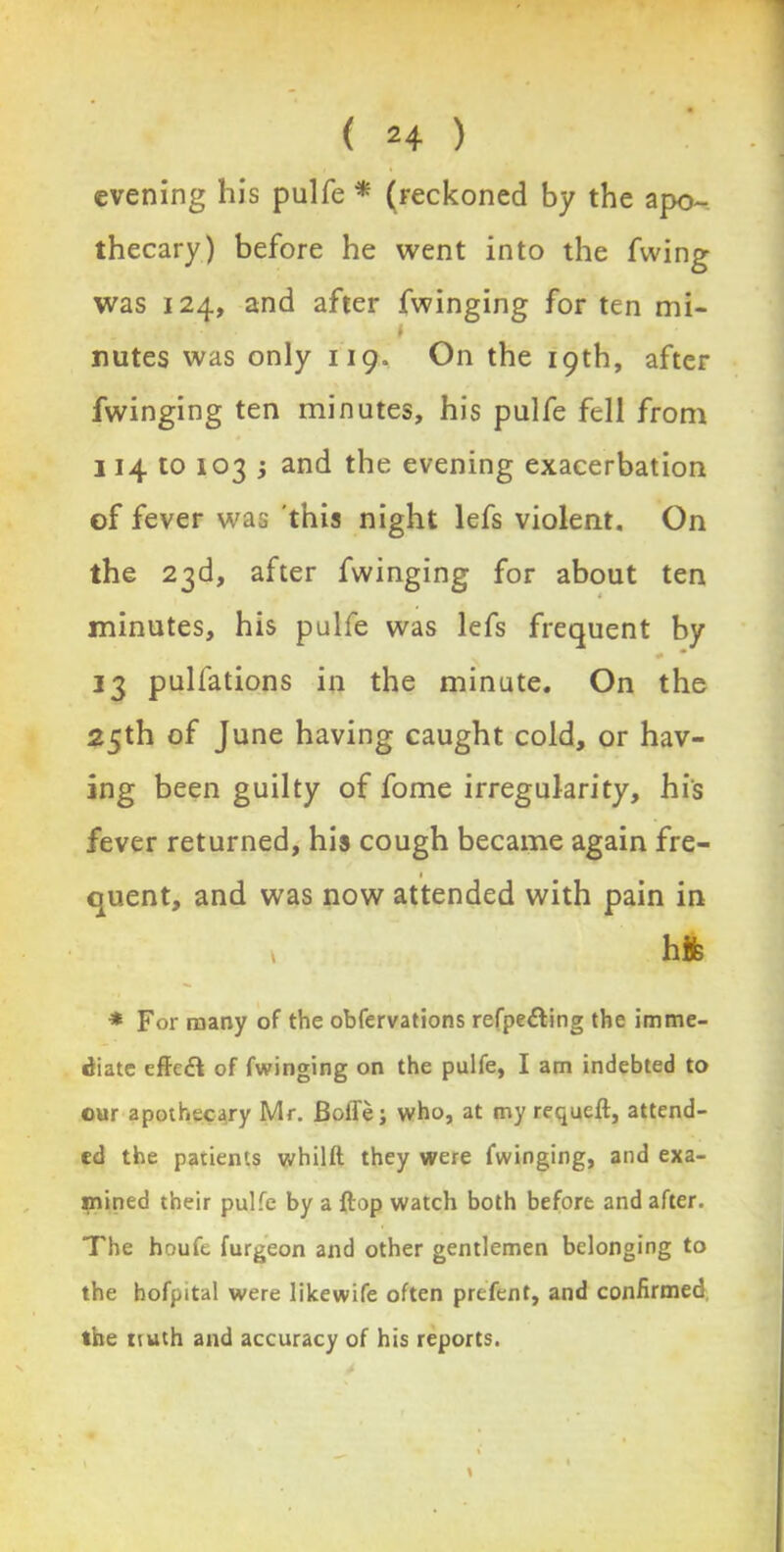 evening his pulfe * (reckoned by the apo- thecary) before he went into the fwing was 124, and after fwinging for ten mi- * nutes was only 119. On the 19th, after fwinging ten minutes, his pulfe fell from 114 to 103 ; and the evening exacerbation of fever was this night lefs violent. On the 23d, after fwinging for about ten minutes, his pulfe was lefs frequent by # * 13 pulfations in the minute. On the 25th of June having caught cold, or hav- ing been guilty of fome irregularity, hi's fever returned, his cough became again fre- 1 quent, and was now attended with pain in v hife * For many of the obfervations refpe&ing the imme- diate effcft of fwinging on the pulfe, I am indebted to cur apothecary Mr. Boffe; who, at my requeft, attend- ed the patients whilft they were fwinging, and exa- mined their pulfe by a ftop watch both before and after. The houfe furgeon and other gentlemen belonging to the hofpital were likewife often prefent, and confirmed, the tiuth and accuracy of his reports.