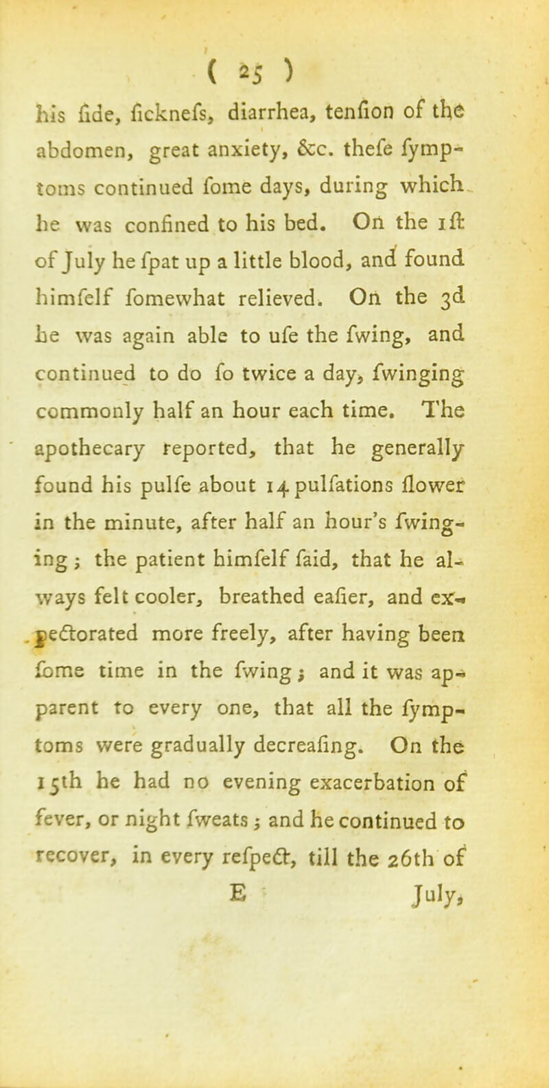 his fide, ficknefs, diarrhea, tendon of the i abdomen, great anxiety, 6cc. thele fymp- toms continued fome days, during which, he was confined to his bed. On the ifi: of July he fpat up a little blood, and found himfelf fomewhat relieved. On the 3d he was again able to ufe the fwing, and continued to do fo twice a day, Twinging commonly half an hour each time. The apothecary reported, that he generally- found his pulfe about i4pulfations flower in the minute, after half an hour’s Twing- ing 3 the patient himfelf Taid, that he al- ways felt cooler, breathed eafier, and ex-* . jedlorated more freely, after having been fbme time in the fwing; and it was ap- parent to every one, that all the fymp- V toms were gradually decreafing. On the 15th he had no evening exacerbation of fever, or night fweats 3 and he continued to recover, in every refpeft, till the 26th of E July,