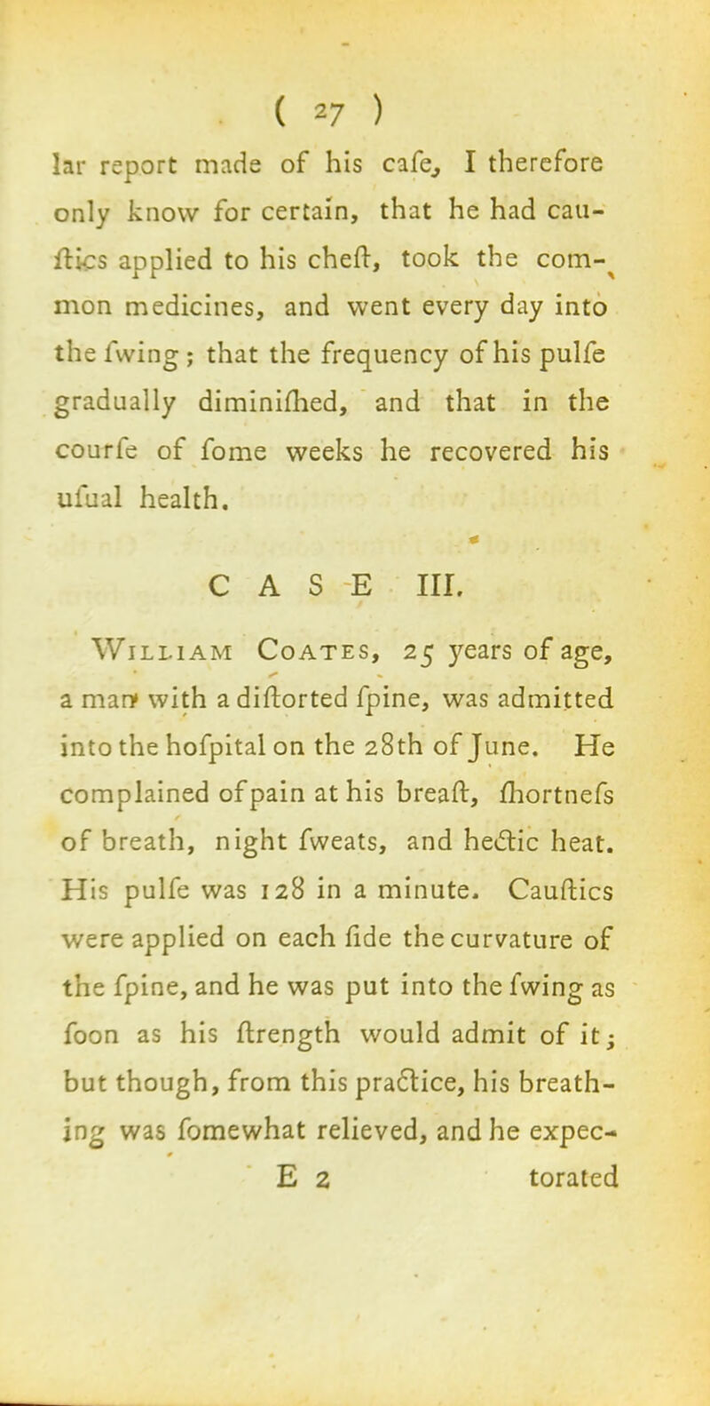 lar report made of his cafe, I therefore only know for certain, that he had cau- ftics applied to his cheft, took the com-^ mon medicines, and went every day into the fwing ; that the frequency of his pulfe gradually diminifhed, and that in the courfe of fome weeks he recovered his ufual health. * CASE III. William Coates, 25 years of age, a man* with a distorted fpine, was admitted into the hofpital on the 28th of June. He complained of pain at his bread:, fhortnefs ✓ of breath, night fweats, and hedtic heat. His pulfe was 128 in a minute. Cauftics were applied on each dde the curvature of the fpine, and he was put into the fwing as foon as his flrength would admit of it; but though, from this pradtice, his breath- ing was fomewhat relieved, and he expec- E 2 torated