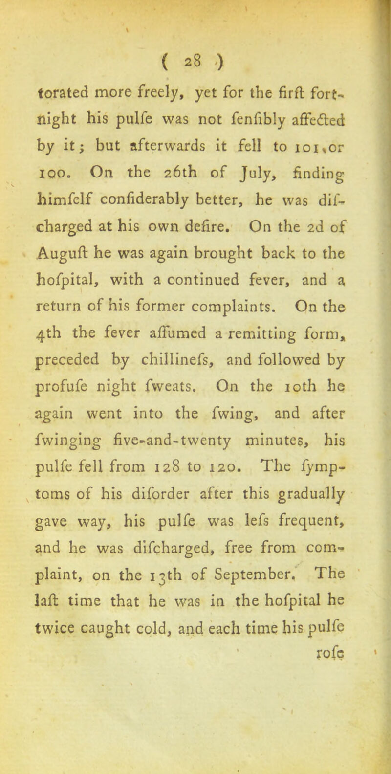 torated more freely, yet for the firft fort- night his pulfe was not fenfibly affefted by it; but afterwards it fell to ioi„or ioo. On the 26th of July, finding himfelf confiderably better, he was dil- charged at his own defire. On the 2d of Auguft he was again brought back to the hofpital, with a continued fever, and a return of his former complaints. On the 4th the fever affumed a remitting form, preceded by chillinefs, and followed by profufe night fweats. On the 10th he again went into the fwing, and after fwinging five-and-twenty minutes, his pulfe fell from 128 to 120. The fymp- toms of his diforder after this gradually gave way, his pulfe was lefs frequent, and he was difcharged, free from com- plaint, on the 13th of September. The lafb time that he was in the hofpital he twice caught cold, and each time his pulfe rofe