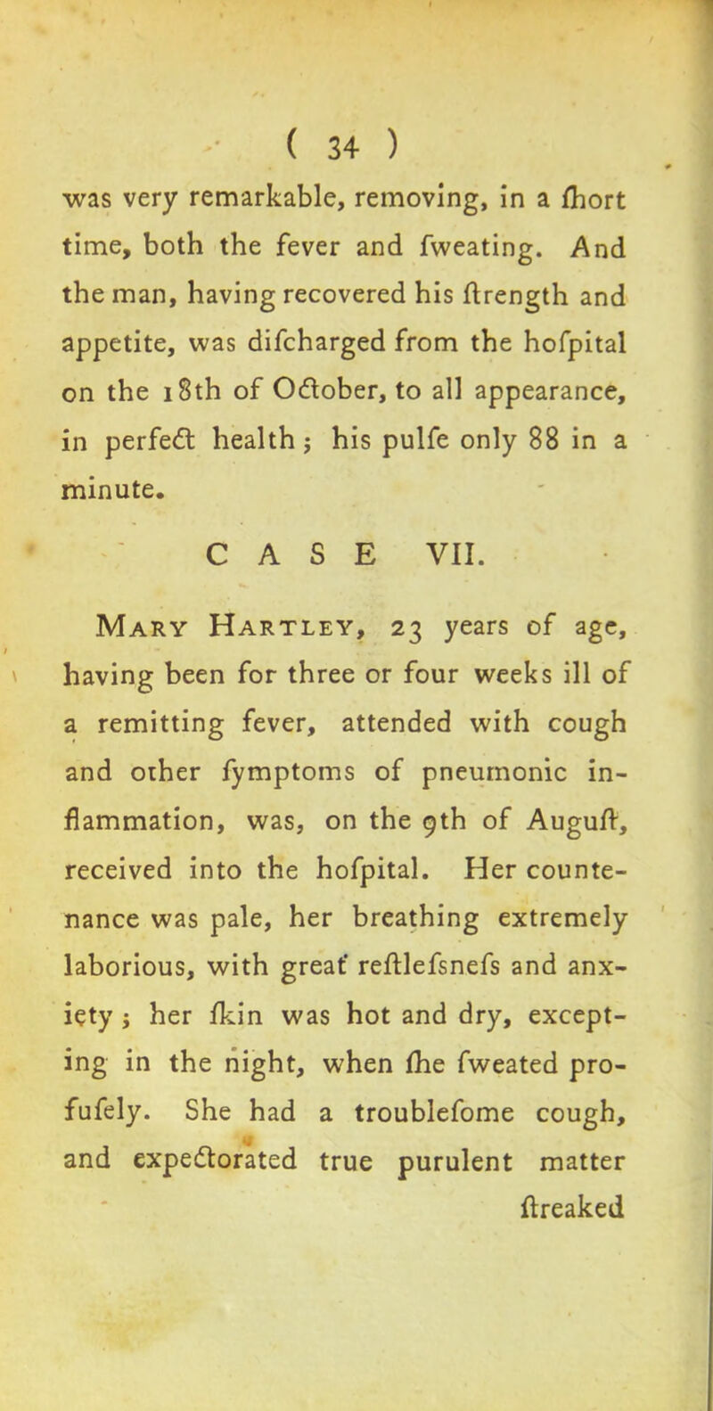 was very remarkable, removing, in a fhort time, both the fever and fweating. And the man, having recovered his ftrength and appetite, was difcharged from the hofpital on the 18th of October, to all appearance, in perfedl health ; his pulfe only 88 in a minute. CASE VII. Mary Hartley, 23 years of age, having been for three or four weeks ill of a remitting fever, attended with cough and other fymptoms of pneumonic in- flammation, was, on the 9th of Augufl, received into the hofpital. Her counte- nance was pale, her breathing extremely laborious, with great' reftlefsnefs and anx- iety ; her fkin was hot and dry, except- ing in the night, when Ihe fweated pro- fufely. She had a troublefome cough, and expectorated true purulent matter ftreaked